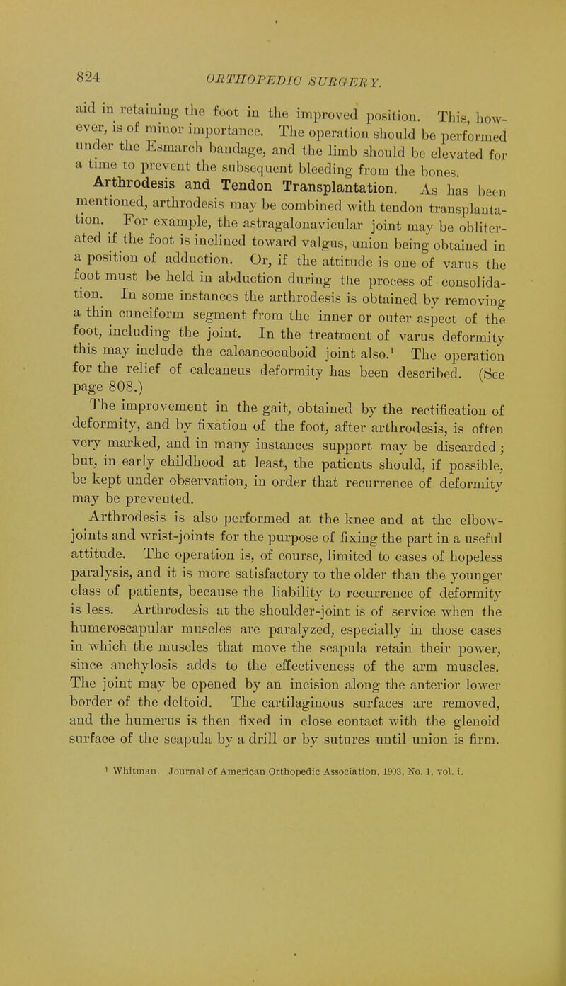 aid in retaining the foot in the improved position. This how- ever, is of minor importance. The operation should be performed under the Esmarch bandage, and the limb should be elevated for a time to prevent the subsequent bleeding from the bones Arthrodesis and Tendon Transplantation. As has been mentioned, arthrodesis may be combined with tendon transplanta- tion. For example, the astragalonavicular joint may be obliter- ated if the foot is inclined toward valgus, union being obtained in a position of adduction. Or, if the attitude is one of varus the foot must be held in abduction during the process of consolida- tion. In some instances the arthrodesis is obtained by removing a thin cuneiform segment from the inner or outer aspect of the foot, including the joint. In the treatment of varus deformity this may include the calcaneocuboid joint also.1 The operation for the relief of calcaneus deformity has been described. (See page 808.) The improvement in the gait, obtained by the rectification of deformity, and by fixation of the foot, after arthrodesis, is often very marked, and in many instances support may be discarded ; but, in early childhood at least, the patients should, if possible, be kept under observation, in order that recurrence of deformity may be prevented. Arthrodesis is also performed at the knee and at the elbow- joints and wrist-joints for the purpose of fixing the part in a useful attitude. The operation is, of course, limited to cases of hopeless paralysis, and it is more satisfactory to the older than the younger class of patients, because the liability to recurrence of deformity is less. Arthrodesis at the shoulder-joint is of service when the humeroscapular muscles are paralyzed, especially in those cases in which the muscles that move the scapula retain their power, since anchylosis adds to the effectiveness of the arm muscles. The joint may be opened by an incision along the anterior lower border of the deltoid. The cartilaginous surfaces are removed, and the humerus is then fixed in close contact with the glenoid surface of the scapula by a drill or by sutures until union is firm. Whitman. Journal of American Orthopedic Association, 1903, No. 1, vol. i.