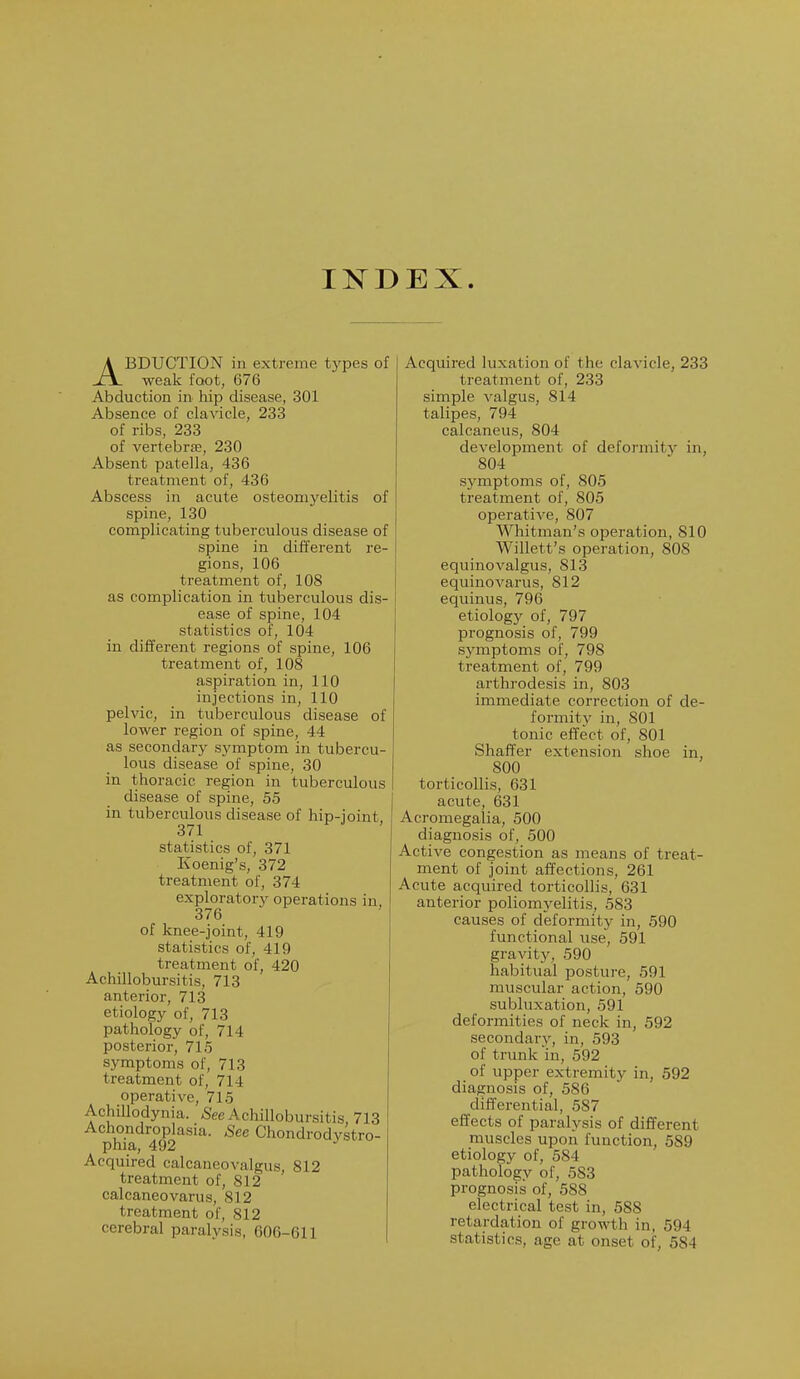 INDEX. ABDUCTION in extreme types of weak foot, 676 Abduction in hip disease, 301 Absence of clavicle, 233 of ribs, 233 of vertebra;, 230 Absent patella, 436 treatment of, 436 Abscess in acute osteomyelitis of spine, 130 complicating tuberculous disease of spine in different re- gions, 106 treatment of, 108 as complication in tuberculous dis- ease of spine, 104 statistics of, 104 in different regions of spine, 106 treatment of, 108 aspiration in, 110 injections in, 110 pelvic, in tuberculous disease of lower region of spine, 44 as secondary symptom in tubercu- lous disease of spine, 30 in thoracic region in tuberculous disease of spine, 55 in tuberculous disease of hip-ioint 371 statistics of, 371 Koenig's, 372 treatment of, 374 exploratory operations in, 376 of knee-joint, 419 statistics of, 419 treatment of, 420 Achillobursitis, 713 anterior, 713 etiology of, 713 pathology of, 714 posterior, 715 symptoms of, 713 treatment of, 714 operative, 715 Achillodynia. See Achillobursitis, 713 Achondroplasia. See Chondrodystro- phy, 492 J Acquired calcaneovalgus, 812 treatment of, 812 calcaneovarus, 812 treatment of, 812 cerebral paralysis, 606-611 Acquired luxation of the clavicle, 233 treatment of, 233 simple valgus, 814 talipes, 794 calcaneus, 804 development of deformity in, 804 symptoms of, 805 treatment of, 805 operative, 807 Whitman's operation, 810 Willett's operation, 808 equinovalgus, 813 equinovarus, 812 equinus, 796 etiology of, 797 prognosis of, 799 symptoms of, 798 treatment of, 799 arthrodesis in, 803 immediate correction of de- formity in, 801 tonic effect of, 801 Shaffer extension shoe in, 800 torticollis, 631 acute, 631 Acromegalia, 500 diagnosis of, 500 Active congestion as means of treat- ment of joint affections, 261 Acute acquired torticollis, 631 anterior poliomyelitis, 583 causes of deformity in, 590 functional use, 591 gravity, 590 habitual posture, 591 muscular action, 590 subluxation, 591 deformities of neck in, 592 secondary, in, 593 of trunk in, 592 of upper extremity in, 592 diagnosis of, 586 differential, 587 effects of paralysis of different muscles upon function, 589 etiology of, 584 pathology of, 583 prognosis of, 588 electrical test in, 588 retardation of growth in, 594 statistics, age at onset of, 584