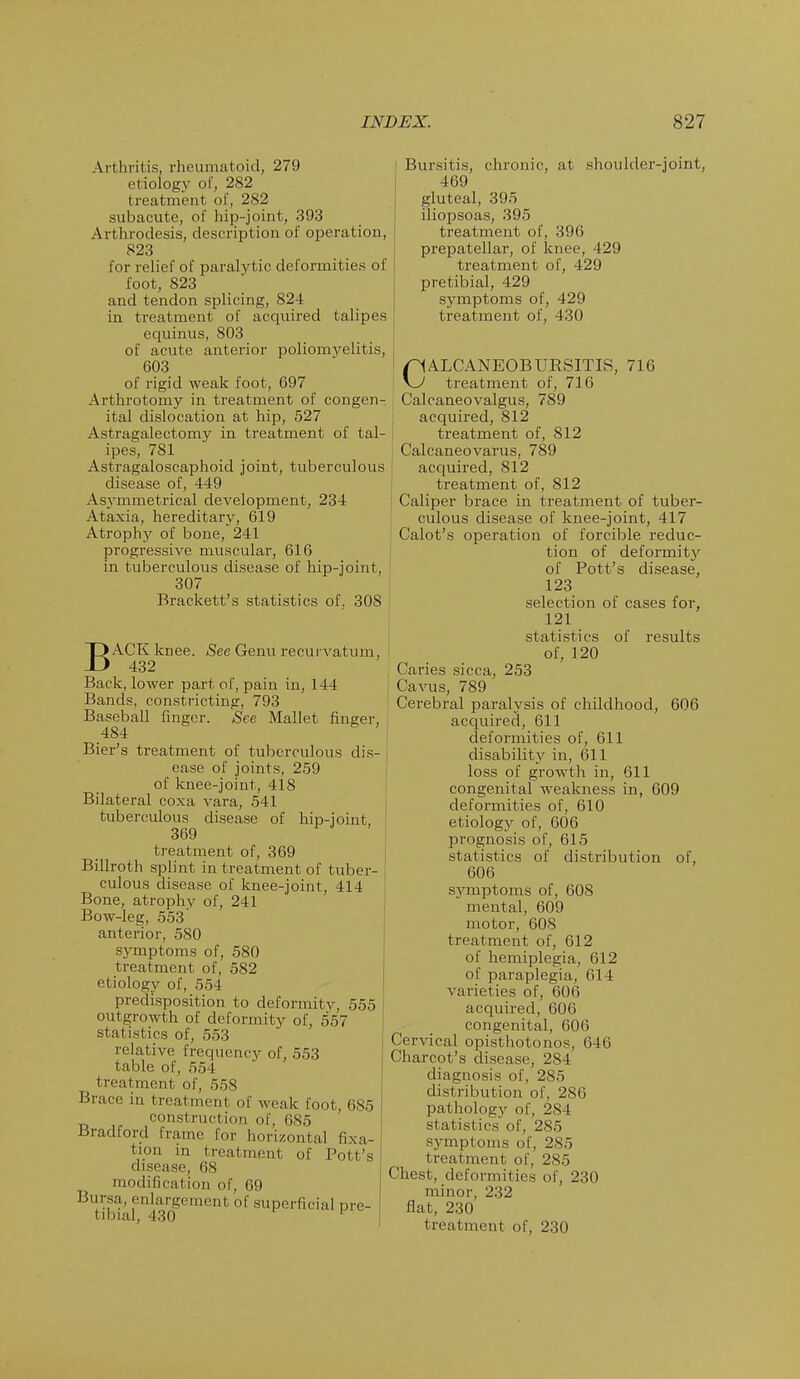 Arthritis, rheumatoid, 279 etiology of, 282 treatment of, 2S2 subacute, of hip-joint, 393 Arthrodesis, description of operation, 823 for relief of paralytic deformities of foot, 823 and tendon splicing, 824 in treatment of acquired talipes equinus, 803 of acute anterior poliomyelitis, 603 of rigid weak foot, 697 Arthrotomy in treatment of congen- ital dislocation at hip, 527 Astragalectomy in treatment of tal- ipes, 781 Astragaloscaphoid joint, tuberculous disease of, 449 Asymmetrical development, 234 Ataxia, hereditary, 619 Atrophy of bone, 241 progressive muscular, 616 in tuberculous disease of hip-joint, 307 Brackett's statistics of. 308 BACK knee. See Genu recurvatum, 432 Back, lower part of, pain in, 144 Bands, constricting, 793 Baseball finger. See Mallet finger, 484 Bier's treatment of tuberculous dis- ease of joints, 259 of knee-joint, 418 Bilateral coxa vara, 541 tuberculous disease of hip-joint, 369 treatment of, 369 Billroth splint in treatment of tuber- culous disease of knee-joint, 414 Bone, atrophy of, 241 Bow-leg, 553' anterior, 580 symptoms of, 580 treatment of, 582 etiology of, 554 predisposition to deformity, 555 outgrowth of deformity of, 557 statistics of, 553 relative frequency of, 553 table of, 554 treatment of, 558 Brace in treatment of weak foot, 685 construction of, 685 Bradford frame for horizontal fixa- tion in treatment of Poll's disease, 68 modification of, 69 Bursa, enlargement of superficial pre- tibial, 430 Bursitis, chronic, at shoulder-joint, 469 gluteal, 395 iliopsoas, 395 treatment of, 396 prepatellar, of knee, 429 treatment of, 429 pretibial, 429 symptoms of, 429 treatment of, 430 CALCANEOB URSITIS, 716 treatment of, 716 Calcaneovalgus, 789 acquired, 812 treatment of, 812 Calcaneovarus, 789 acquired, 812 treatment of, 812 ; Caliper brace in treatment of tuber- culous disease of knee-joint, 417 Calot's operation of forcible reduc- tion of deformity of Pott's disease, 123 selection of cases for, 121 statistics of results of, 120 Caries sicca, 253 Cavus, 789 Cerebral paralysis of childhood, 606 acquired, 611 deformities of, 611 disability in, 611 loss of growth in, 611 congenital weakness in, 609 deformities of, 610 etiology of, 606 prognosis of, 615 statistics of distribution of, 606 symptoms of, 608 mental, 609 motor, 608 treatment of, 612 of hemiplegia, 612 of paraplegia, 614 varieties of, 606 acquired, 606 congenital, 606 Cervical opisthotonos, 646 Charcot's disease, 284 diagnosis of, 285 distribution of, 286 pathology of, 2S4 statistics of, 285 symptoms of, 285 treatment of, 285 Chest, deformil ies of, 230 minor, 232 flat, 230