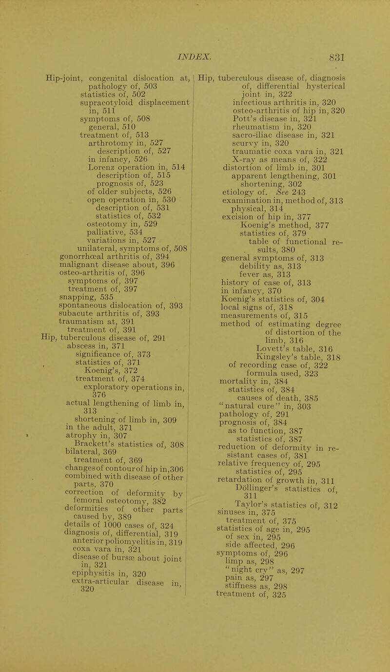 Hip-joint, congenital dislocation at, pathology of, 503 statistics of, 502 supracotyloid displacement in, 511 symptoms of, 508 general, 510 treatment of, 513 arthrotomy in, 527 description of, 527 in infancy, 526 Lorenz operation in, 514 description of, 515 prognosis of, 523 of older subjects, 526 open operation in, 530 description of, 531 statistics of, 532 osteotomy in, 529 palliative, 534 variations in, 527 unilateral, symptoms of, 508 gonorrhceal arthritis of, 394 malignant disease about, 396 osteo-arthritis of, 396 symptoms of, 397 treatment of, 397 snapping, 535 spontaneous dislocation of, 393 subacute arthritis of, 393 traumatism at, 391 treatment of, 391 Hip, tuberculous disease of, 291 abscess in, 371 significance of, 373 statistics of, 371 Koenig's, 372 treatment of, 374 exploratory operations in, 376 actual lengthening of limb in, 313 shortening of limb in, 309 in the adult, 371 > atrophy in, 307 Brackett's statistics of, 308 bilateral, 369 treatment of, 369 changesof contourof hip in,306 combined with disease of other parts, 370 correction of deformity by femoral osteotomy, 382 deformities of other parts caused by, 389 details of 1000 cases of, 324 diagnosis of, differential, 319 anterior poliomyelitis in, 319 coxa vara in, 321 disease of bursa; about joint in, 321 J epiphysitis in, 320 extra-articular disease in Hip, tuberculous disease of, diagnosis of, differential hysterical joint in, 322 infectious arthritis in, 320 osteo-arthritis of hip in, 320 Pott's disease in, 321 rheumatism in, 320 sacro-iliac disease in, 321 scurv}' in, 320 traumatic coxa vara in, 321 X-ray as means of, 322 distortion of limb in, 301 apparent lengthening, 301 shortening, 302 etiology of. See 243 examination in, method of, 313 physical, 314 excision of hip in, 377 Koenig's method, 377 statistics of, 379 table of functional re- sults, 380 general svmptoms of, 313 debility as, 313 fever as, 313 history of case of, 313 in infancy, 370 Koenig's statistics of, 304 local signs of, 318 measurements of, 315 method of estimating degree of distortion of the limb, 316 Lovett's table, 316 Kingsley's table, 318 of recording case of, 322 formula used, 323 mortality in, 384 statistics of, 384 causes of death, 385 natural cure in, 303 pathology of, 291 prognosis of, 384 as to function, 387 statistics of, 387 reduction of deformity in re- sistant cases of, 381 relative frequency of, 295 statistics of,295 retardation of growth in, 311 Dollinger's statistics of, 311 Taylor's statistics of, 312 sinuses in, 375 treatment of, 375 statistics of age in, 295 of sex in, 295 side affected, 296 symptoms of, 296 limp as, 298 night cry as, 297 pain as, 297 stiffness as, 298