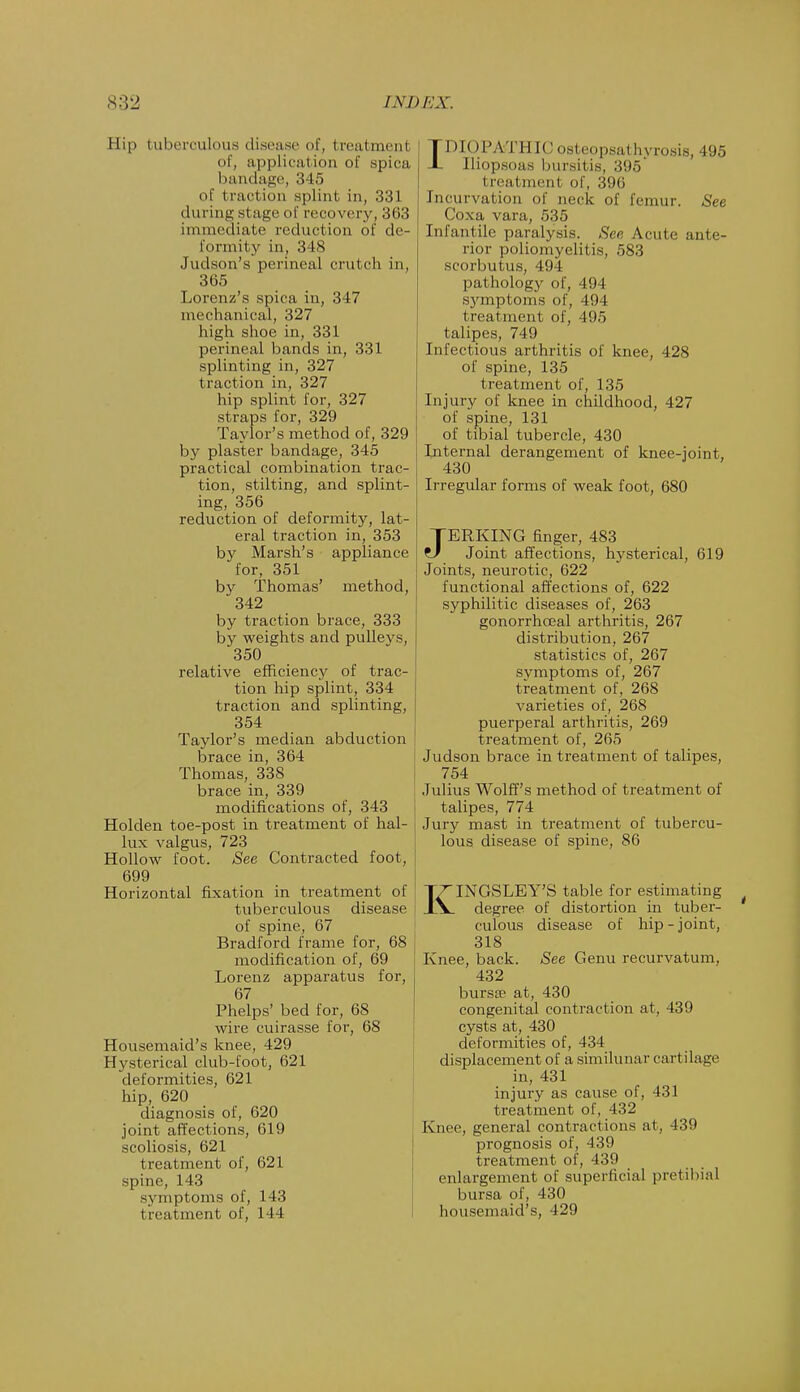 Hip tuberculous disease of, treatmenl of, applicat ion of spica bandage, 345 of traction splint, in, 331 during stage of recovery, 363 immediate reduction of de- formity in, 348 Judson's perineal crutch in, 365 Lorenz's spica in, 347 mechanical, 327 high shoe in, 331 perineal bands in, 331 splinting in, 327 traction in, 327 hip splint for, 327 straps for, 329 Taylor's method of, 329 by plaster bandage, 345 practical combination trac- tion, stilting, and splint- ing, 356 reduction of deformity, lat- eral traction in, 353 by Marsh's appliance for, 351 by Thomas' method, 342 by traction brace, 333 by weights and pulleys, 350 relative efficiency of trac- tion hip splint, 334 traction and splinting, 354 Taylor's median abduction brace in, 364 Thomas, 338 brace in, 339 modifications of, 343 Holden toe-post in treatment of hal- lux valgus, 723 Hollow foot. See Contracted foot, 699 Horizontal fixation in treatment of tuberculous disease of spine, 67 Bradford frame for, 68 modification of, 69 Lorenz apparatus for, 67 Phelps' bed for, 68 wire cuirasse for, 68 Housemaid's knee, 429 Hysterical club-foot, 621 deformities, 621 hip, 620 diagnosis of, 620 joint affections, 619 scoliosis, 621 treatment of, 621 spine, 143 symptoms of, 143 treatment of, 144 IDIOPATHIC osteopsathyrosis, 495 Iliopsoas bursitis, 395 I rearinent of, 396 Incurvation of neck of femur. See Coxa vara, 535 Infantile paralysis. See Acute ante- rior poliomyelitis, 583 scorbutus, 494 pathology of, 494 symptoms of, 494 t rcatment of, 495 talipes, 749 Infectious arthritis of knee, 428 of spine, 135 treatment of, 135 Injury of knee in childhood, 427 of spine, 131 of tibial tubercle, 430 Internal derangement of knee-joint, 430 Irregular forms of weak foot, 680 JERKING finger, 483 Joint affections, hysterical, 619 Joints, neurotic, 622 functional affections of, 622 syphilitic diseases of, 263 gonorrhoea! arthritis, 267 distribution, 267 statistics of, 267 symptoms of, 267 treatment of, 268 varieties of, 268 puerperal arthritis, 269 treatment of, 265 Judson brace in treatment of talipes, 754 Julius Wolff's method of treatment of talipes, 774 Jury mast in treatment of tubercu- lous disease of spine, 86 KINGSLEY'S table for estimating degree of distortion in tuber- culous disease of hip-joint, 318 Knee, back. See Genu recurvatum, 432 bursa at, 430 congenital contraction at, 439 cysts at, 430 deformities of, 434 displacement of a similunar cartilage in, 431 injury as cause of, 431 treatment of, 432 Knee, general contractions at, 439 prognosis of, 439 treatment of, 439 enlargement of superficial pretibial bursa of, 430 housemaid's, 429