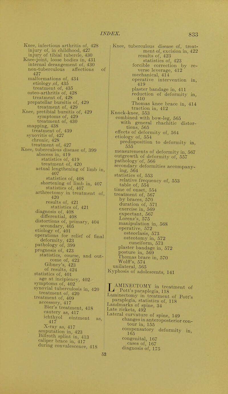 Knee, infectious arthritis of, 428 injury of, in childhood, 427 injury of tibial tubercle, 430 Knee-joint, loose bodies in, 431 internal derangement of, 430 non-tuberculous affections of 427 malformations of, 434 etiology .of, 435 treatment of, 435 osteo-arthritis of, 428 treatment of, 42S prepatellar bursitis of, 429 treatment of, 429 Knee, pretibial bursitis of, 429 symptoms of, 429 treatment of, 430 snapping, 438 treatment of, 439 synovitis of, 427 chronic, 428 treatment of, 427 Knee, tuberculous disease of, 399 abscess in, 419 statistics of, 419 treatment of, 420 actual lengthening of limb in 407 statistics of, 408 shortening of limb in, 407 statistics of, 407 arthrectomv in treatment of 420  results of, 421 statistics of, 421 diagnosis of, 408 differential, 408 distortions of, primary, 404 secondary, 405 etiology of, 401 operations for relief of final deformity, 423 pathology of, 399 prognosis of, 423 statistics, course, and out- come of, 423 Gibney's, 423 of results, 424 statistics of, 401 age at incipiency, 402 symptoms of, 402 synovial tuberculosis in, 420 treatment of, 420 treatment of, 409 accessory, 417 Bier's treatment, 418 cautery as, 417 ichthyol ointment as 417 X-ray as, 417 amputation in, 423 Billroth splint in, 413 caliper brace in, 11 7 during convalescence, 418 53 Knee, tuberculous disease of, treat- ment of, excision in, 422 results of, 423 statistics of, 423 forcible correction by re- verse leverage, 412 ' mechanical, 414 operative intervention in. 419 plaster bandage in, 411 reduction of deformity in, 410 Thomas knee brace in, 414 traction in, 412 Knock-knee, 553 combined with bow-leg, 565 with general rhachitic distor- tions, 565 effects of deformity of, 564 etiology of, 554 predisposition to deformity in, 555 measurements of deformitv in, 567 outgrowth of deformity of, 557 pathology of, 566 secondary deformities accompany- ing, 564 statistics of, 553 relative frequency of, 553 table of, 554 time of onset, 554 treatment of, 567 by braces, 570 duration of, 571 exercise in, 569 expectant, 567 Lorenz's, 575 manipulation in, 568 operative, 572 osteoclasis, 573 osteotomy in, 572 cuneiform, 573 plaster bandage in, 572 posture in, 569 Thomas brace in, 570 Wolff's, 574 unilateral, 565 Kyphosis of adolescents, 141 T AMINECTOMY in treatment of J-i Pott s paraplegia, 118 Laminectomy in treatment of Pott's paraplegia, statistics of, 118 Landmarks of spine, 34 Late rickets, 492 Lateral curvature of spine, 149 changes in anteroposterior con- tour in, 155 compensatory deformity in 165 ' congenital, 167 cases of, 167 diagnosis of, 175