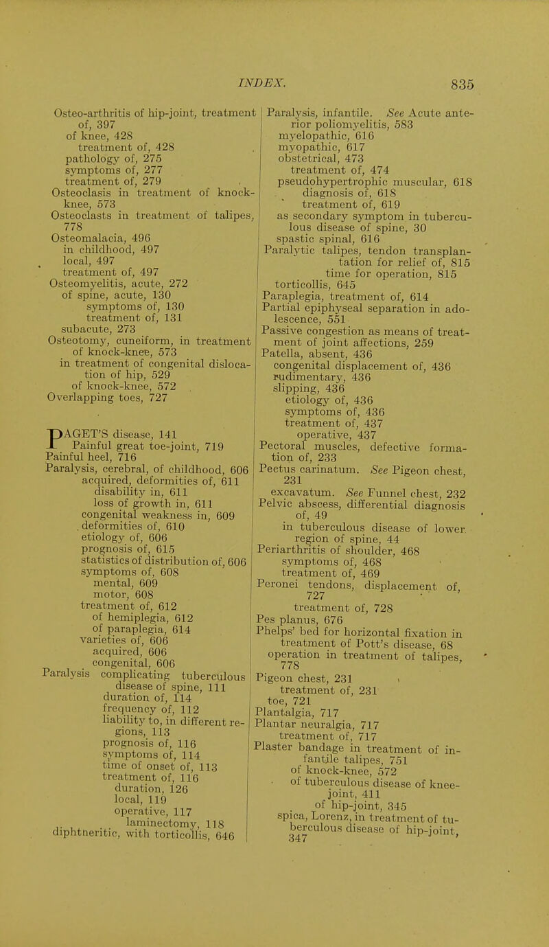 Osteoarthritis of hip-joint, treatment of, 397 of knee, 428 treatment of, 428 pathology of, 275 symptoms of, 277 treatment of, 279 Osteoclasis in treatment of knock- knee, 573 Osteoclasts in treatment of talipes, 778 Osteomalacia, 496 in childhood, 497 local, 497 treatment of, 497 Osteomyelitis, acute, 272 of spine, acute, 130 symptoms of, 130 treatment of, 131 subacute, 273 Osteotomy, cuneiform, in treatment of knock-knee, 573 in treatment of congenital disloca- tion of hip, 529 of knock-knee, 572 Overlapping toes, 727 PAGET'S disease, 141 Painful great toe-joint, 719 Painful heel, 716 Paralysis, cerebral, of childhood, 606 acquired, deformities of, 611 disability in, 611 loss of growth in, 611 congenital weakness in, 609 . deformities of, 610 etiology of, 606 prognosis of, 615 statistics of distribution of, 606 symptoms of, 608 mental, 609 motor, 608 treatment of, 612 of hemiplegia, 612 of paraplegia, 614 varieties of, 606 acquired, 606 congenital, 606 Paralysis complicating tuberculous disease of spine, 111 duration of, 114 frequency of, 112 liability to, in different re- gions, 113 prognosis of, 116 symptoms of, 114 time of onset of, 113 treatment of, 116 duration, 126 local, 119 operative, 117 ,. laminectomy, 118 diphtheritic, with torticollis, 646 Paralysis, infantile. See Acute ante- rior poliomyelitis, 583 myelopathic, 616 myopathic, 617 obstetrical, 473 treatment of, 474 pseudohypertrophic muscular, 618 diagnosis of, 618 treatment of, 619 as secondary symptom in tubercu- lous disease of spine, 30 spastic spinal, 616 Paralytic talipes, tendon transplan- tation for relief of, 815 time for operation, 815 torticollis, 645 Paraplegia, treatment of, 614 Partial epiphyseal separation in ado- lescence, 551 Passive congestion as means of treat- ment of joint affections, 259 Patella, absent, 436 congenital displacement of, 436 rudimentary, 436 slipping, 436 etiology of, 436 symptoms of, 436 treatment of, 437 operative, 437 Pectoral muscles, defective forma- tion of, 233 Pectus carinatum. See Pigeon chest, 231 excavatum. See Funnel chest, 232 Pelvic abscess, differential diagnosis of, 49 in tuberculous disease of lower region of spine, 44 Periarthritis of shoulder, 468 symptoms of, 468 treatment of, 469 Peronei tendons, displacement of 727 ' treatment of, 728 Pes planus, 676 Phelps' bed for horizontal fixation in treatment of Pott's disease, 68 operation in treatment of talipes 778 * ' Pigeon chest, 231 » treatment of, 231 toe, 721 Plantalgia, 717 Plantar neuralgia, 717 treatment of, 717 Plaster bandage in treatment of in- fantile talipes, 751 of knock-knee, 572 of tuberculous disease of knee- joint, 411 of hip-joint, 345 spica, Lorenz, in t rea t ment of tu- berculous disease of hip-joint