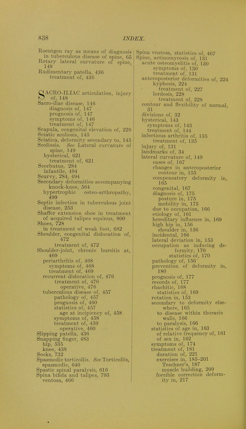 Roentgen ray as means of diagnosis in tuberculous disease of spine, lif; Rotary Lateral curvature of spine, 149 • Rudimentary patella, -136 treatment of, 436 SA.CR( (-ILIAC articulation, injury of, 148 ■ Sacro-iliac disease, 146 diagnosis of, 147 prognosis of, 147 symptoms of, 146 treatment of, 147 Scapula, congenital elevation of, 228 Sciatic scoliosis, 145 Sciatica, deformity secondary to, 145 Scoliosis. See Lateral curvature of spine, 149 hysterical, 621 treatment of, 621 Scorbutus, 284 infantile, 494 Scurvy, 284, 494 Secondary deformities accompanying knock-knee, 564 hypertrophic osteo-arthropathy, '499 Septic infection in tuberculous joint disease, 253 Shaffer extension shoe in treatment of acquired talipes equinus, 800 Shoes, 728 in treatment of weak foot, 682 Shoulder, congenital dislocation of, 472 treatment of, 472 Shoulder-joint, chronic bursitis at, 469 periarthritis of, 468 symptoms of, 468 treatment of, 469 recurrent dislocation of, 476 treatment of, 476 operative, 476 tuberculous disease of, 457 pathology of, 457 prognosis of, 460 statistics of, 457 age at incipiency of, 458 symptoms of, 458 treatment of, 459 operative, 460 Slipping patella, 436 Snapping finger, 483 hip, 535 knee, 438 Socks, 732 Spasmodic torticollis. See Torticollis, spasmodic, 640 Spastic spinal paralysis, 616 Spina bifida ami talipes, 793 ventosa, 466 Spina ventosa, statistics of, 467 Spine, actinomycosis of, 131 acute osteomyelitis of, 130 symptoms of, 130 treatment of, 131 anteroposterior deformities of, 224 kyphosis, 224 treat mem of, 227 lordosis, 228 t real tnent of, 228 contour and flexibility of normal 31 divisions of, 32 hysterical, 143 symptoms of, 143 treatment of, 144 infectious arthritis of, 135 treatment of, 135 injury of, 131 landmarks of, 34 lateral curvature of, 149 cases of, 167 changes in anteroposterior contour in, 155 compensatory deformity in, 165 congenital, 167 diagnosis of, 175 posture in, 175 mobility in, 175 due to occupation, 166 etiology of, 161 hereditary influence in, 169 high hip in, 156 shoulder in, 156 incidental, 166 lateral deviation in, 153 occupation as inducing de- formity, 170 statistics of, 170 pathology of, 156' prevention of deformitv in, 180 prognosis of, 177 records of, 177 rhachitic, 168 statistics of, 169 rotation in, 153 secondary to deformity else- where, 165 to disease within thoracic walls, 166 to paralysis, 166 statistics of age in, 163 of relative frequency of, 161 of sex in, 162 symptoms of, 174 treatment of, 1S1 duration of, 221 exercises in, 185-201 Teschner's, 187 muscle building, 209 forcible correction deform- ity in, 217