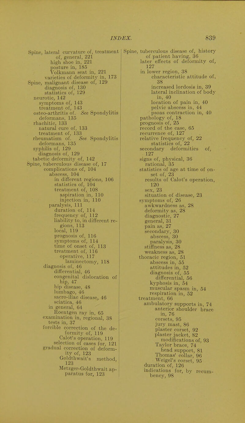 Spine, lateral curvature of, treatment of, general, 221 high shoe in, 221 posture in, 185 Volkmann seat in, 221 varieties of deformity in, 173 Spine, malignant disease of, 129 diagnosis of, 130 statistics of, 129 neurotic, 142 symptoms of, 143 treatment of, 143 osteo-arthritis of. See Spondylitis deformans, 135 rhachitic, 133 natural cure of, 133 treatment of, 133 rheumatism of. See Spondylitis deformans, 135 syphilis of, 129 diagnosis of, 129 tabetic deformity of, 142 Spine, tuberculous disease of, 17 complications of, 104 abscess, 104 in different regions, 106 statistics of, 104 treatment of, 108 aspiration in, 110 injection in, 110 paralysis, 111 duration of, 114 frequency of, 112 liability to, in different re- gions, 113 local, 119 prognosis of, 116 symptoms of, 114 time of onset of, 113 treatment of, 116 operative, 117 laminectomy, 118 diagnosis of, 46 differential, 46 congenital dislocation of hip, 47 hip disease, 48 lumbago, 46 sacro-iliac disease, 46 sciatica, 46 in general, 64 Roentgen ray in, 65 examination in, regional, 38 tests in, 37 forcible correction of the de- formity of, 119 Calot's operation, 119 selection of cases for, 121 gradual correction of deform- ity of, 123 Goldthwatt's method, 123 Metzger-Goldtravail ap- paratus for, 123 Spine, tuberculous disease of, history of patient having, 36 later effects of deformity of, 127 in lower region, 38 characteristic attitude of, 38 increased lordosis in, 39 lateral inclination of bodv in, 40 location of pain in, 40 pelvic abscess in, 44 psoas contraction in, 40 pathology of, 18 prognosis of, 25 record of the case, 65 recurrence of, 127 relative frequency of, 22 statistics of, 22 secondary deformities of, 127 signs of, physical, 36 rational, 35 statistics of age at time of on- set of, 23 results of Calot's operation, 120 sex, 23 situation of disease, 23 symptoms of, 26 awkwardness as, 28 deformity as, 28 diagnostic, 27 general, 31 pain as, 27 secondary, 30 abscess, 30 paralysis, 30 stiffness as, 28 weakness as, 28 thoracic region, 51 abscess in, 55 attitudes in, 52 diagnosis of, 55 differential, 56 kyphosis in, 54 muscular spasm in, 54 respiration in, 52 treatment, 66 ambulatory supports in, 74 anterior shoulder brace in, 76 corsets, 95 jury mast, 86 plaster corset, 92 plaster jacket, 82 modifications of, 93 Taylor brace, 74 head support, 81 Thomas' collar, 96 Weigel's corset, 95 duration of, 126 indications for, by recum- bency, 98