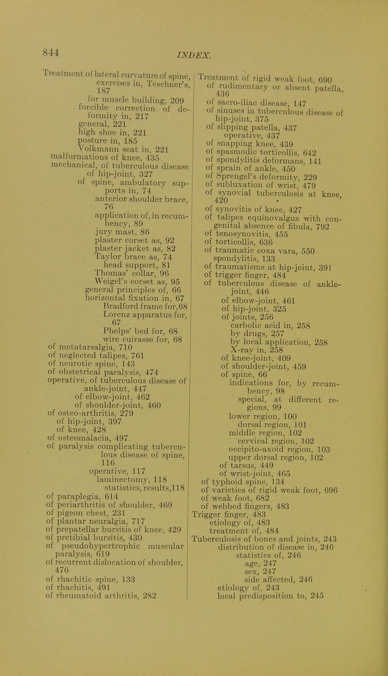 8 ! I l\l>EX. Treatmenl oflateral curvature of spine, exercises in, Teschner's, 187 for muscle building, 209 forcible correction of de- formity in, 217 general, 221 high shoe in, 221 posture in, 185 Yolkinann seat in, 221 malformations of knee, 435 mechanical, of tuberculous disease of hip-joint, 327 of spine, ambulatory sup- ports in, 74 anterior shoulder brace, 76 application of, in recum- bency, 89 jury mast, 86 plaster corset as, 92 plaster jacket as, 82 Taylor brace as, 74 head support, 81 Thomas' collar, 96 Weigel's corset as, 95 general principles of, 66 horizontal fixation in, 67 Bradford frame for, 68 Lorenz apparatus for, 67 Phelps' bed for, 68 wire cuirasse for, 68 of metatarsalgia, 710 of neglected talipes, 761 of neurotic spine, 143 of obstetrical paralysis, 474 operative, of tuberculous disease of ankle-joint, 447 of elbow-joint, 462 of shoulder-joint, 460 of osteo-arthritis, 279 of hip-joint, 397 of knee, 428 of osteomalacia, 497 of paralysis complicating tubercu- lous disease of spine, 116 operative, 117 laminectomy, 118 statistics, results,118 of paraplegia, 614 of periarthritis of shoulder, 469 of pigeon chest, 231 of plantar neuralgia, 717 of prepatellar bursitis of knee, 429 of pretibial bursitis, 430 of pseudohypertrophic muscular paralysis, 619 of recurrent dislocation of shoulder, 476 of rhachitic spine, 133 of rhachitis, 491 of rheumatoid arthritis, 282 Treatment of rigid weak foot, 690 Of rudimentary or absent patella, of sacro-iliac disease, 147 of sinuses in tuberculous disease of hip-joint, 375 of slipping patella, 437 operative, 437 of snapping knee, 439 of spasmodic torticollis, 642 of spondylitis deformans, 141 of sprain of ankle, 450 of Sprengel's deformity, 229 of subluxation of wrist, 479 of synovial tuberculosis at knee 420 • ' of synovitis of knee, 427 of talipes equinovalgus with con- genital absence of fibula, 792 of tenosynovitis, 455 of torticollis, 636 of traumatic coxa vara, 550 spondylitis, 133 of traumatisms at hip-joint, 391 of trigger finger, 484 of tuberculous disease of ankle- joint, 446 of elbow-joint, 461 of hip-joint, 325 of joints, 256 carbolic acid in, 258 by drugs, 257 by local application, 258 X-ray in, 258 of knee-joint, 409 of shoulder-joint, 459 of spine, 66 indications for, by recum- bency, 98 special, at different re- gions, 99 lower region, 100 dorsal region, 101 middle region, 102 cervical region, 102 occipito-axoid region, 103 upper dorsal region, 102 of tarsus, 449 of wrist-joint, 465 of typhoid spine, 134 of varieties of rigid weak foot, 696 of weak foot, 682 of webbed fingers, 483 Trigger finger, 483 etiology of, 483 treatment of, 484 Tuberculosis of bones and joints, 243 distribution of disease in, 246 statistics of, 246 age, 247 sex, 247 side affected, 246 etiology of, 2 13 local predisposition to, 245