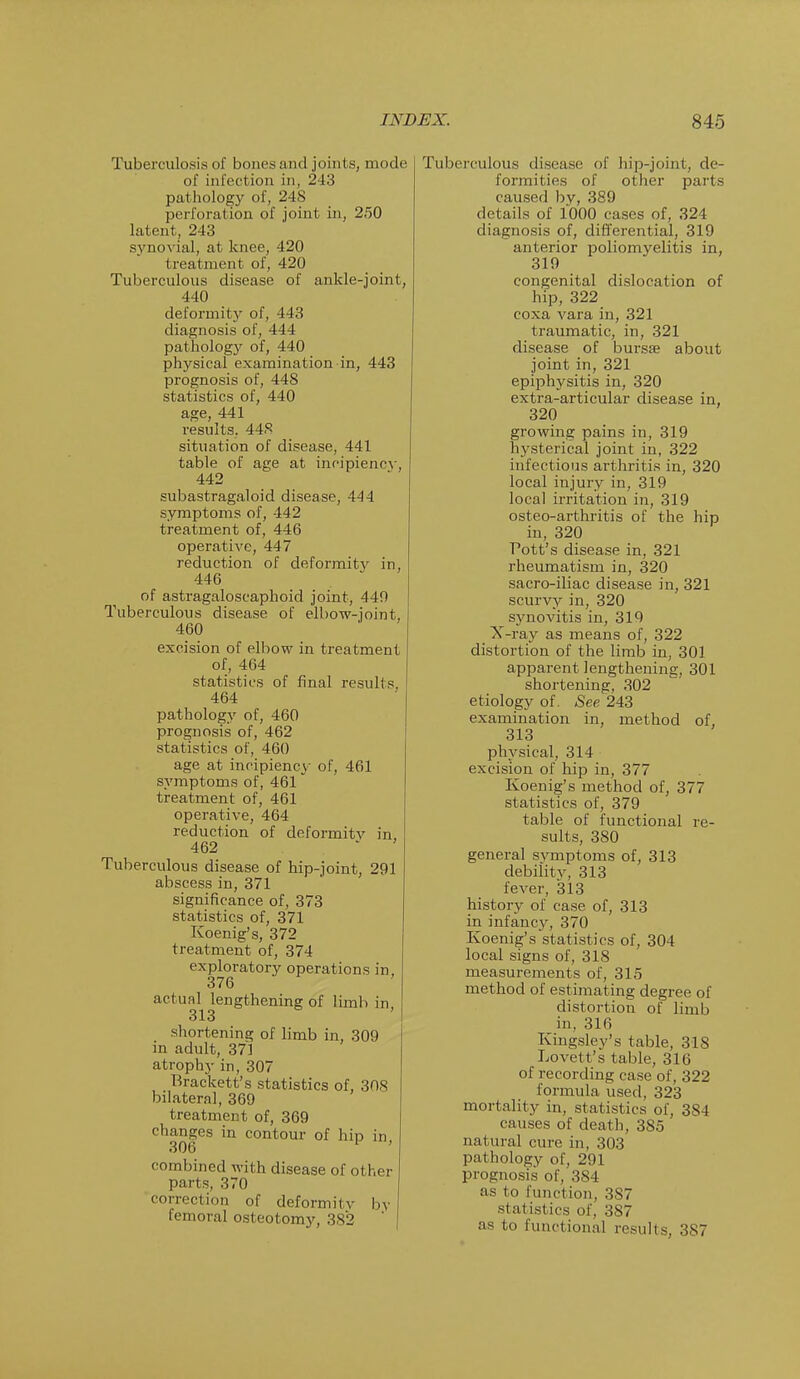 Tuberculosis of bones and joints, mode of infection in, 243 pathology of, 248 perforation of joint in, 250 latent, 243 synovial, at knee, 420 treatment of, 420 Tuberculous disease of ankle-joint, 440 deformity of, 443 diagnosis of, 444 pathology of, 440 physical examination in, 443 prognosis of, 448 statistics of, 440 age, 441 results. 448 situation of disease, 441 table of age at incipience , 442 subastragaloid disease, 444 symptoms of, 442 treatment of, 446 operative, 447 reduction of deformity in, 446 of astragaloscaphoid joint, 440 Tuberculous disease of elbow-joint, 460 excision of elbow in treatment of, 464 statistics of final results. 464 pathology of, 460 prognosis of, 462 statistics of, 460 age at incipiency of, 461 symptoms of, 461 treatment of, 461 operative, 464 reduction of deformitv in, 462 Tuberculous disease of hip-joint, 291 abscess in, 371 significance of, 373 statistics of, 371 Koenig's, 372 treatment of, 374 exploratory operations in, 376 actual lengthening of limb in, 313 shortening of limb in, 309 in adult, 371 atrophy in, 307 Brackett's statistics of, 308 bilateral, 369 treatment of, 369 changes in contour of hip in, combined with disease of other parts, 370 correction of deformitv by femoral osteotomy, 382 Tuberculous disease of hip-joint, de- formities of other parts caused by, 389 details of 1000 cases of, 324 diagnosis of, differential, 319 anterior poliomyelitis in, 319 congenital dislocation of hip, 322 coxa vara in, 321 traumatic, in, 321 disease of bursa? about joint in, 321 epiphjrsitis in, 320 extra-articular disease in, 320 growing pains in, 319 hysterical joint in, 322 infectious arthritis in, 320 local injury in, 319 local irritation in, 319 osteo-arthritis of the hip in, 320 Pott's disease in, 321 rheumatism in, 320 sacro-iliac disease in, 321 scurvy in, 320 synovitis in, 319 X-ray as means of, 322 distortion of the limb in, 301 apparent lengthening, 301 shortening, 302 etiology of. See 243 examination in, method of, 313 physical, 314 excision of hip in, 377 Koenig's method of, 377 statistics of, 379 table of functional re- sults, 380 general svmptoms of, 313 debiiitv, 313 fever, 313 history of case of, 313 in infancy, 370 Koenig's statistics of, 304 local signs of, 318 measurements of, 315 method of estimating degree of distortion of limb in, 316 Kingsley's table, 318 Lovett's table, 316 of recording case of, 322 formula used, 323 mortality in, statistics of, 384 causes of death, 385 natural cure in, 303 pathology of, 291 prognosis of, 384 as to function, 387 statistics of, 387 as to functional results. 387