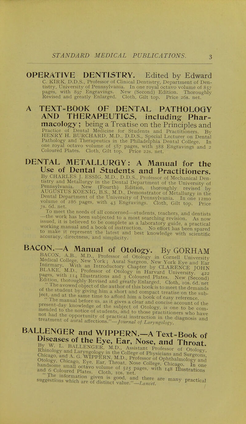 OPERATIVE DENTISTRY. Edited by Edward C. KIRK, D.D.S., Professor of Clinical Dentistry, Department of Den- tistry, University of Pennsylvania. In one royal octavo volume of 857 pages, with 897 Engravings. New (Second) Edition. Thoroughly Revised and greatly Enlarged. Cloth, Gilt top. Price 26s. net. A TEXT=BOOK OF DENTAL PATHOLOGY AND THERAPEUTICS, including; Phar= macolog-y; being a Treatise on the Principles and Practice of Dental Medicine for Students and Practitioners By HENRY H. BURCHARD, M.D., D.D.S., Special Lecturer on Dental Pathology and Therapeutics in the Philadelphia Dental College. In one royal octavo volume of 587 pages, with 388 Engravings and 2 Coloured Plates. Cloth, Gilt top. Price 22s. net. DENTAL METALLURGY: A Manual for the Use of Dental Students and Practitioners. By CHARLES J. ESSIG, M.D., D.D.S., Professor of Mechanical Den- tistry and Metallurgy in the Dental Department of the University of P^yiYama. New (Fourth) Edition, thoroughly revised by AUGUSTUS KOENIG, B.S., M.D., Demonstrator of Metallurgy in the Dental Department of the University of Pennsylvania. In one i2mo volume of 286 pages, with 43 Engravings. Cloth, Gilt top. Price 7s. od. net. To meet the needs of all concerned—students, teachers, and dentists —the work has been subjected to a most searching revision. As now issued, it is believed to be complete as a laboratory guide, a practical working manual and a book of instruction. No effort has been spared to make it represent the latest and best knowledge with scientific accuracy, directness, and simplicity. BACON.—A Manual of Otology. By GORHAM m££?5V^R* ^-D Professor of Otology in Cornell University fnfirmtJ W^l?™ T° i Aural Surgeon- New York Eye and Ear S ZYVn dM( Introductory Chapter by CLARENCE JOHN BLAKE M.D., Professor of Otology in Harvard University 422 pages, with 114 Illustrations and 3 Coloured Plates. New (Second) Edition thoroughly Revised and greatly Enlarged. Cloth, 10s. 66. net of th?stude°nVM °b]eCt °Vhe aUtlMr °f tMs b°0kis to meet the demands feet d ? H Y glV1?-§ hlm a ih°rt and comPact ^eatise on the sub- ject, and at the same time to afford him a book of easy reference present dmvTni f fe USi ^1 * g7eS a clear and concise account of the mpn 1 y*iknowl.ed§re of the subject of Otology, is one to be com not K tL 0t StU<dentS' aUd t0 those Practitioners who hay not had he opportunity of practical instruction in the diagnosis and treatment of aural affections.''-Journal of Laryngology ^ BALLENGER and WIPPERN.-A Text-Book of Diseases of the Eye, Ear, Nose, and Throat By W. L. BALLENGER, M.D., Assistant Professor of o\ni? handsome small octavo volume of 525 pages fth lis X«tr °ne and 6 Coloured Plates. Cloth, 10s. net g 4 Illustratl0»s -jss£sags smas aremany practi-