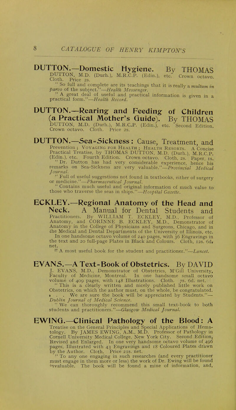 DUTTON.—Domestic Hygiene. By THOMAS BUTTON^ M.D. (Durh.). M.R.C.P. (Edin.), etc. Crown octavo Cloth. Price 2s.  So full and complete are its teachings that it is really a multum in parvo of the subject.—Health Messenger.  A great deal of useful and practical information is given in a practical form.—Health Record. DUTTON.—Rearing and Feeding of Children (a Practical Mother's Guide). By THOM\S DUTTON, M.D. (Durh.), M.R.C.P. (Edin.), etc. Second Edition. Crown octavo. Cloth. Price 2s. DUTTON.—Sea=Sickness : Cause, Treatment, and Prevention ; Voyaging for Health ; Health Resorts. A. Concise Practical Treatise, by THOMAS DUTTON, M.D. (Durh.), M.R.C.P. (Edin.), etc. Fourth Edition. Crown octavo. Cloth, 2s. Paper, is'.  Dr. Dutton has had very considerable experience, hence' his* remarks on Sea-Sickness are very valuable.—Provincial Medical Journal.  Full of useful suggestions not found in textbooks, either of surgery or medicine.—Pharmaceutical Journal.  Contains much useful and original information of much value to those who traverse the seas in ships.—Hospital Gazette. ECKLEY.—Regional Anatomy of the Head and Neck. A Manual for Dental Students and Practitioners. By WILLIAM T. ECKLEY, M.D., Professor of Anatomy, and CORINNE B. ECKLEY, M.D., Demonstrator of Anatomy in the College of Physicians and Surgeons, Chicago, and in the Medical and Dental Departments of the University of Illinois, etc. In one handsome octavo volume of 240 pages, with 36 Engravings in the text and 20 full-page Plates in Black and Colours. Cloth, 12s. 6da net.  A most useful book for the student and practitioner.—Lancet. EVANS.—A Text=Book of Obstetrics. By DAVID J. EVANS, M.D., Demonstrator of Obstetrics, M'Gill University, Faculty of Medicine, Montreal. In one handsome small octavo volume of 409 pages, with 148 Illustrations. Cloth. 7s. 6d. net.  This is a clearly written and nicely published little work on Obstetrics, on which the author must, on the whole, be congratulated, s . . We are sure the book will be appreciated by Students.— Dublin Journal of M-edical Science. We can thoroughly recommend this small text-book to both students and practitioners.—Glasgow Medical Journal. EWING.— Clinical Pathology of the Blood: A Treatise on the General Principles and Special Applications of Hema- tology. By JAMES EWING, A.M., M.D. Professor of Pathology in Cornell University Medical College, New York City. Second Edition, Revised and Enlarged. In one very handsome octavo volume of 496 pages, Illustrated with 43 Engravings and 18 Coloured Plates drawn by the Author. Cloth. Price 21s. net.  To any one engaging in such researches (and every practitioner must engage in them more or less) the work of Dr. Ewing will be found ^valuable. The book will be found a mine of information, and.