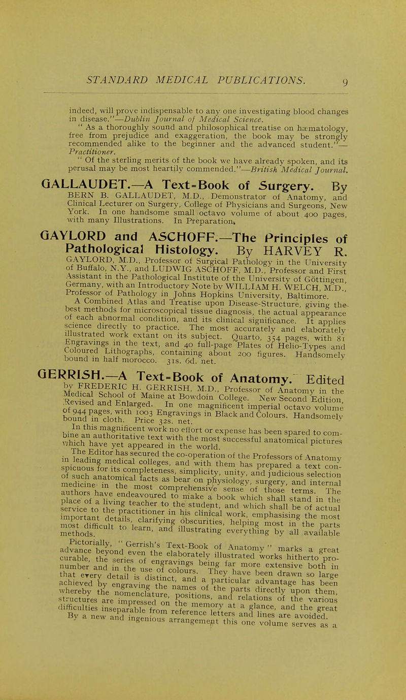 indeed, will prove indispensable to any one investigating blood changes in disease.—Dublin Journal of Medical Science. Asa thoroughly sound and philosophical treatise on hematology, free from prejudice and exaggeration, the book may be strongly recommended alike to the beginner and the advanced student.— / 'i-actitioner.  Of the sterling merits of the book we have already spoken, and its perusal may be most heartily commended.— British Medical Journal. GALLAUDET.—A Text=Book of Surgery. By BERN B. GALLAUDET, M.D., Demonstrator of Anatomy, and Clinical Lecturer on Surgery, College of Physicians and Surgeons, New York. In one handsome small octavo volume of about 400 pages, with many Illustrations. In Preparation GAYLORD and ASCHOFF.—The Principles of Pathological Histology. By HARVEY R. GAYLORD, M.D., Professor of Surgical Pathology in the University of Buffalo, N.Y., and LUDWIG ASCHOFF, M.D., Professor and First Assistant in the Pathological Institute of the University of Gottingen Germany, with an Introductorv Note by WILLI 4.MH WELCH M d' Professor of Pathology in Johns Hopkins University, Baltimore '  A Combined Atlas and Treatise upon Disease-Structure, giving the- best methods for microscopical tissue diagnosis, the actual appearance ol each abnormal condition, and its clinical significance. It applies science directly to practice. The most accurately and elaborately illustrated work extant on its subject. Quarto, 354 pages, with 81 Engravings in the text, and 40 full-page Plates of Helio-Types and Coloured Lithographs, containing about 200 figures. Handsomely bound in half morocco. 31s. 6d. net. GERRLSH.—A Text-Book of Anatomy/ Edited 5eSE?E>,RI,C H- GERRISH, M.D., Professor of Anatomy in the S5°Enl°ar.MHameTat B0Wd°in Colleee New Second Edition, of ^ILZt E.nf18ed- _ In one magnificent imperial octavo volume ^TOS^Ski^r^;88  BlaCkandC0l°UrS- Handsomely In this magnificent work no effort or expense has been spared to com ^f^^ S— af & ss 12 *™ TL? 33 bear on physiology, surgery, and internal meaicine in the most comprehensive sense of those terms Th» p£ceof haT endr™UTed ^ make a book which hall staTd in tSe service to he^r ^v* t0- th.e atndePt' and which sh^ be of actual important JetaPik IOn/r m hLS Clinical work' emphasising the mo achieved L enSavin^ the nn % Pf^ular advantage has befn whereby the noTenXure °f the PartS directly upon them, structures areTrZesse 1 on Fh! ^ and felations of ^e vari°««