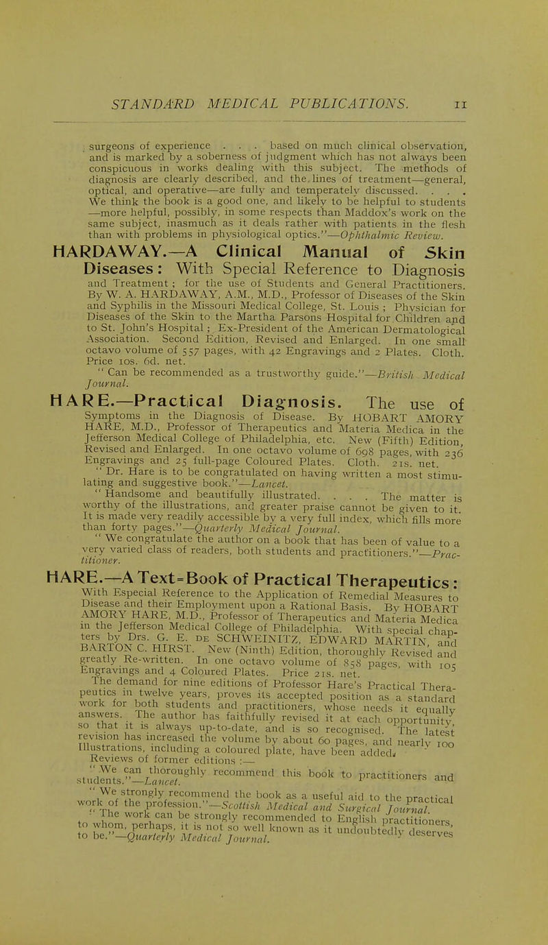 surgeons of experience . . . based on much clinical observation, and is marked by a soberness of judgment which has not always been conspicuous in works dealing with this subject. The methods of diagnosis are clearly described, and the, lines of treatment—general, optical, and operative—are fully and temperately discussed. . . . We think the book is a good one, and likely to be helpful to students —more helpful, possibly, in some respects than Maddox's work on the same subject, inasmuch as it deals rather with patients in the flesh than with problems in physiological optics.—Ophthalmic Review. HARDAWAY.—A Clinical Manual of Skin Diseases: With Special Reference to Diagnosis and Treatment ; for the use of Students and General Practitioners By W. A. HARDAWAY, A.M., M.D., Professor of Diseases of the Skin and Syphilis in the Missouri Medical College, St. Louis ; Physician for Diseases of the Skin to the Martha Parsons Hospital for Children and to St. John's Hospital; Ex-President of the American Dermatological Association. Second Edition, Revised and Enlarged. In one small octavo volume of 557 pages, with 42 Engravings and 2 Plates. Cloth. Price 10s. fid. net.  Can be recommended as a trustworthy guide.—British Medical Journal. HARE.—Practical Diagnosis. The use of Symptoms in the Diagnosis of Disease. By HOB ART AMORY HARE, M.D., Professor of Therapeutics and Materia Medica in the Jefferson Medical College of Philadelphia, etc. New (Fifth) Edition, Revised and Enlarged. In one octavo volume of G98 pages, with -^6 Engravings and 25 full-page Coloured Plates. Cloth. 21s. net.  Dr. Hare is to be congratulated on having written a most stimu- lating and suggestive book.—Lancet.  Handsome and beautifully illustrated. . . . The matter is worthy of the illustrations, and greater praise cannot be given to it It is made very readily accessible by a very full index, which fills more than forty pages.— Quarterly Medical Journal.  We congratulate the author on a book that has been of value to a very varied class of readers, both students and practitioners. Prac- titioner. HARE.—A Text=Book of Practical Therapeutics : With Especial Reference to the Application of Remedial Measures to Disease and their Employment upon a Rational Basis. By HOBART AMORY HARE M.D., Professor of Therapeutics and Materia Medica 111 the Jefferson Medical College of Philadelphia. With special char,- te?U& DrS- G- E' DE SCHWEINITZ, EDWARD MARTIN and BARTON C. HIRST. New (Ninth) Edition, thoroughly Revised an greatly Re-written. In one octavo volume of 858 pages with ioc Engravings and 4 Coloured Plates. Price21s.net 3 I he demand for nine editions of Professor Hare's Practical Thera peuhes m twelve years, proves its accepted position as a standard work for both students and practitioners, whose needs it equally answers. The author has faithfully revised it at each opportunity so that it is always up-to-date, and is so recognised The latest revision has increased the volume by about 60 pages and Liearlv too Illustrations, including a coloured plate, have been added- Reviews of former editions ■ StudSS.a^SUghl3 teCOnU*end ^ b°6k t0 P'^U.oners and  We strongly recommend the book as a useful aid to the practical work of theprofession .^Scottish Medical and Surgical JotS ■ The work can be strongly recommended to English practi ioners o K^.m'nPerh^S' VS n°,t 80 wel1 known 38 il undoubted?^ des ryes to be. —Quarterly Medical Journal. ' deserves