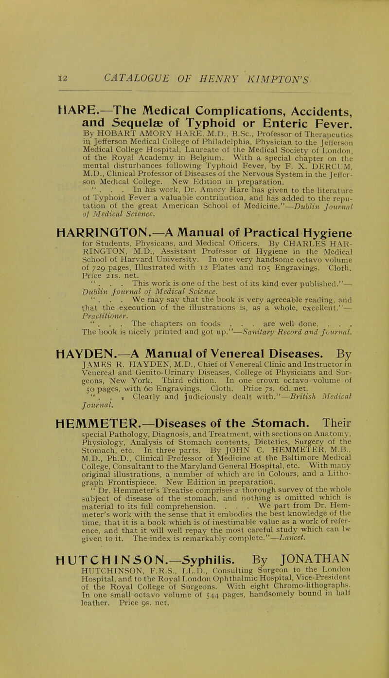 HARE.—The Medical Complications, Accidents, and Sequelae of Typhoid or Enteric Fever. By HOBART AMORY HARE, M.D., B.Sc, Professor of Therapeutics in Jefferson Medical College of Philadelphia, Physician to the Jefferson Medical College Hospital, Laureate of the Medical Society of London, of the Royal Academy in Belgium. With a special chapter on the mental disturbances following Typhoid Fever, by F. X. DERCI'M, M.D., Clinical Professor of Diseases of the Nervous System in the Jeffer- son Medical College. New Edition in preparation.  . . . In his work, Dr. Amory Hare has given to the literature of Typhoid Fever a valuable contribution, and has added to the repu- tation of the great American School of Medicine.—Dublin Journal of Medical Science. HARRINGTON.—A Manual of Practical Hygiene for Students, Physicans, and Medical Officers. By CHARLES HAR- RINGTON, M.D., Assistant Professor of Hygiene in the Medical School of Harvard University. In one very handsome octavo volume of 729 pages, Illustrated with 12 Plates and 105 Engravings. Cloth. Price 21s. net. ... This work is one of the best of its kind ever published.— Dublin Journal of Medical Science.  . . . We may say that the book is very agreeable reading, and that the execution of the illustrations is, as a whole, excellent.— Practitioner.  . . . The chapters on foods . . . are well done. . . . The book is nicely printed and got up.-—Sanitary Record and Journal. HAYDEN.—A Manual of Venereal Diseases. By JAMES R. HAYDEN, M.D., Chief of Venereal Clinic and Instructor in Venereal and Genito-Urinary Diseases, College of Physicians and Sur- geons, New York. Third edition. In one crown octavo volume of 50 pages, with 60 Engravings. Cloth. Price 7s. 6d. net.  . s Clearly and judiciously dealt with.—British Medical Journal. HEMMETER.—Diseases of the Stomach. Their special Pathology, Diagnosis, and Treatment, with sections on Anatom y, Physiologv, Analysis of Stomach contents, Dietetics, Surgery of the Stomach, etc. In three parts. By JOHN C. HEMMETER, M.B., M.D., Ph.D., Clinical Professor of Medicine at the Baltimore Medical College, Consultant to the Maryland General Hospital, etc. With many original illustrations, a number of which are in Colours, and a Litho- graph Frontispiece. New Edition in preparation.  Dr. Hemmeter's Treatise comprises a thorough survey of the whole subject of disease of the stomach, and nothing is omitted which is material to its full comprehension. . . . We part from Dr. Hem- meter's work with the sense that it embodies the best knowledge of the time, that it is a book which is of inestimable value as a work of refer- ence, and that it will well repay the most careful study which can be given to it. The index is remarkably complete.—Lancet. HUTCHINSON.—Syphilis. By JONATHAN HUTCHINSON, F.R.S., LL.D., Consulting Surgeon to the London Hospital, and to the Royal London Ophthalmic Hospital, Vice-President of the Royal College of Surgeons. With eight Chromo-lithographs. In one small octavo volume of 544 pages, handsomely bound in hah leather. Price 9s. net.