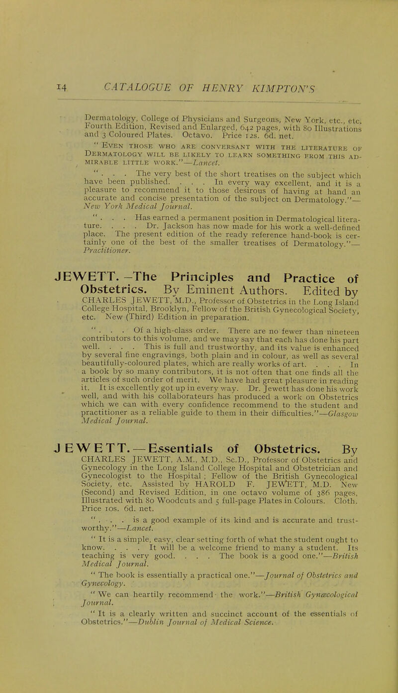 Dermatology, College of Physicians and Surgeons, New York, etc., etc. Fourth Edition, Revised and Enlarged, 642 pages, with 80 Illustrations and 3 Coloured Plates. Octavo. Price 12s. 6d. net.  Even those who are conversant with the literature of Dermatology will be likely to learn something from this ad- mirable little work.—Lancet. ... The very best of the short treatises on the subject which have been published. ... In every way excellent, and it is a pleasure to recommend it to those desirous of having at hand an accurate and concise presentation of the subject on Dermatology. New York Medical Journal. ... Has earned a permanent position in Dermatological litera- ture. . . . Dr. Jackson has now made for his work a well-defined place. The present edition of the ready reference hand-book is cer- tainly one of the best of the smaller treatises of Dermatology.— Practitioner. JEWETT. -The Principles and Practice of Obstetrics. Bv Eminent Authors. Edited by CHARLES JEWETT, M.D., Professor of Obstetrics in the Long Island CollegeJHospital, Brooklyn, Fellow of the British Gynecological Society, etc. New (Third) Edition in preparation.  ■ • ■ Of a high-class order. There are no fewer than nineteen contributors to this volume, and we may say that each has done his part well. . . . This is full and trustworthy, and its value is enhanced by several fine engravings, both plain and in colour, as well as several beautifully-coloured plates, which are really works of art. ... In a book by so many contributors, it is not often that one finds all the articles of such order of merit. We have had great pleasure in reading it. It is excellently got up in every way. Dr. Jewett has done his work well, and with his collaborateurs has produced a work on Obstetrics which we can with every confidence recommend to the student and practitioner as a reliable guide to them in their difficulties.—Glasgow Medical Journal. J E W E T T. — Essentials of Obstetrics. By CHARLES JEWETT, A.M., M.D., Sc.D., Professor of Obstetrics and Gynecology in the Long Island College Hospital and Obstetrician and Gynecologist to the Hospital ; Fellow of the British Gynecological Society, etc. Assisted by HAROLD F. JEWETT, M.D. New (Second) and Revised Edition, in one octavo volume of 386 pages, Illustrated with 80 Woodcuts and 5 full-page Plates in Colours. Cloth. Price 10s. 6d. net.  . . . is a good example of its kind and is accurate and trust- worthy.—Lancet.  It is a simple, easy, clear setting forth of what the student ought in know. ... It will be a welcome friend to many a student. Its teaching is very good. . . . The book is a good one.—British Medical Journal.  The book is essentially a practical one.—Journal of Obstetrics and Gynecology. We can heartily recommend the work.—British Gynecological Journal.  It is a clearly written and succinct account of the essentials of Obstetrics.—Dublin Journal of Medical Science.