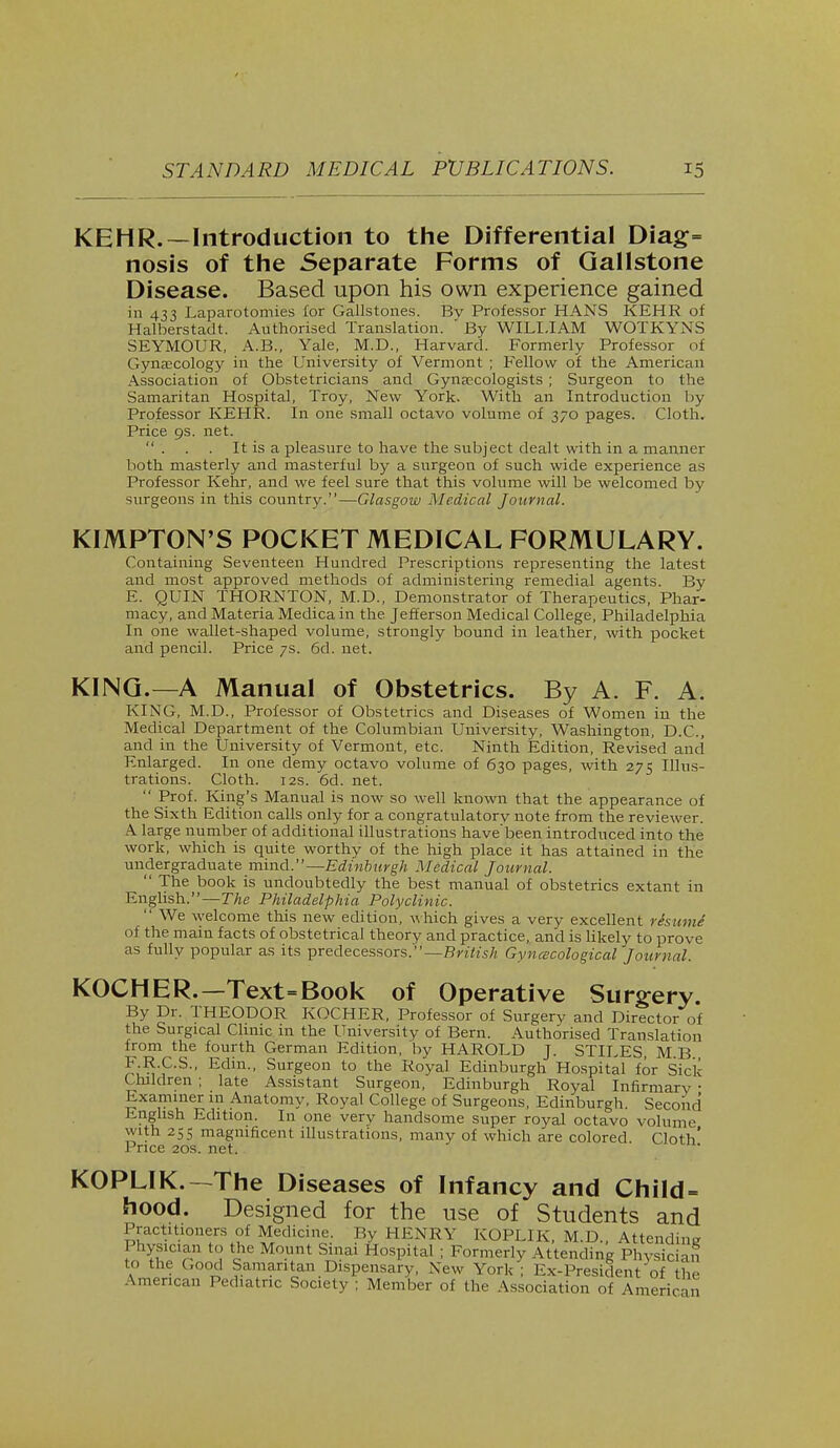 KEHR.—Introduction to the Differential Diag= nosis of the Separate Forms of Gallstone Disease. Based upon his own experience gained in 433 Laparotomies for Gallstones. Bv Professor HANS KEHR of Halberstadt. Authorised Translation.  By WILLIAM WOTKYNS SEYMOUR, A.B., Yale, M.D., Harvard. Formerly Professor of Gynaecology in the University of Vermont ; Fellow of the American Association of Obstetricians and Gynaecologists ; Surgeon to the Samaritan Hospital, Troy, New York. With an Introduction by Professor KEHR. In one small octavo volume of 370 pages. Cloth. Price 9s. net. . . . It is a pleasure to have the subject dealt with in a manner both masterly and masterful by a surgeon of such wide experience as Professor Kehr, and we feel sure that this volume will be welcomed by surgeons in this country.—Glasgow Medical Journal. KIMPTON'S POCKET MEDICAL FORMULARY. Containing Seventeen Hundred Prescriptions representing the latest and most approved methods of administering remedial agents. By E. QUIN THORNTON, M.D., Demonstrator of Therapeutics, Phar- macy, and Materia Medica in the Jefferson Medical College, Philadelphia In one wallet-shaped volume, strongly bound in leather, with pocket and pencil. Price 7s. 6d. net. KING.—A Manual of Obstetrics. By A. F. A. KING, M.D., Professor of Obstetrics and Diseases of Women in the Medical Department of the Columbian University, Washington, D.C., and in the University of Vermont, etc. Ninth Edition, Revised and Enlarged. In one demy octavo volume of 630 pages, with 275 Illus- trations. Cloth. 12s. 6d. net.  Prof. King's Manual is now so well known that the appearance of the Sixth Edition calls only for a congratulatory note from the reviewer. A large number of additional illustrations have'been introduced into the work, which is quite worthy of the high place it has attained in the undergraduate mind.—Edinburgh Medical Journal.  The book is undoubtedly the best manual of obstetrics extant in English.—The Philadelphia Polyclinic.  We welcome this new edition, which gives a very excellent rhumi of the main facts of obstetrical theory and practice, and is likely to prove as fully popular as its predecessors.'—British Gynecological Journal. KOCHER.—Text=Book of Operative Surgery. By Dr. THEODOR KOCHER, Professor of Surgery and Director of the Surgical Clinic in the University of Bern. Authorised Translation from the fourth German Edition, by HAROLD J. STILES, M B F R.C.S., Edin., Surgeon to the Royal Edinburgh Hospital for Sick Children ; late Assistant Surgeon, Edinburgh Royal Infirmary • Examiner in Anatomy, Royal College of Surgeons, Edinburgh. Second English Edition. In one very handsome super royal octavo volume with 255 magnificent illustrations, many of which are colored Cloth' Price 20s. net. KOPLIK.—The Diseases of Infancy and Child= hood. Designed for the use of Students and Practitioners of Medicine. By HENRY KOPLIK, M.D., Attending Physician to the Mount Sinai Hospital : Formerly Attending Physician to the Good Samaritan Dispensary, New York; Ex-President of the American Pediatric Society ; Member of the Association of American