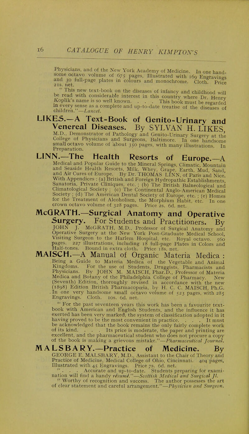 Physicians, and of the New York Academy of Medicine. In one hand some octavo volume of 675 pages, Illustrated with 169 Engravings and 30 full-page plates in colours and monochrome. Cloth Prir* 2 is. net. race  This new text-book on the diseases of infancy and childhood will be read with considerable interest in this country where Dr Henrv K.ophk's name is so well known. . . . This book must be regarded in every sense as a complete and up-to-date treatise of the diseases of children.—Lancet. LIKES.—A Text=Book of Genito-Urinary and Venereal Diseases. By SYLVAN H. LIKES M.D., Demonstrator of Pathology and Genito-Urinary Surgery at the College of Physicians and Surgeons, Baltimore. In one handsome small octavo volume of about 350 pages, with many illustrations In Preparation. LINN.—The Health Resorts of Europe.—A Medical and Popular Guide to the Mineral Springs, Climatic, Mountain and Seaside Health Resorts, Milk, Whey, Grape, Earth Mud Sand and Air Cures of Europe. By Dr. THOMAS LINN, of Paris and Nice' With Appendices : (a) British and Foreign Hydropathic Establishments Sanatoria, Private Chmques, etc. ; (b) The British Balneological and Chmatological Society ; (c) The Continental Anglo-American Medical Society ; (d) The American Dental Society of Europe, etc. ; (e) Homes for the Treatment of Alcoholism, the Morphium Habit, etc. In one crown octavo volume of 328 pages. Price 2s. 6d. net. McGRATH.—Surgical Anatomy and Operative Surgery. For Students and Practitioners. By JOHN J. McGRATH, M.D., Professor of Surgical Anatomy and Operative Surgery at the New York Post-Graduate Medical School, Visiting Surgeon to the Harlem Hospital, etc. Royal octavo. 560 pages. 227 illustrations, including 18 full-page Plates in Colors and Half-tones. Bound in extra cloth. Price 18s. net. MAISCH.—A Manual of Organic Materia Medica : Being a Guide to Materia Medica of the Vegetable and Animal Kingdoms. For the use of Students, Druggists, Pharmacists and Physicians. By JOHN M. MAISCH, Phar.D., Professor of Materia Medica and Botany of the Philadelphia College of Pharmacy. New (Seventh) Edition, thoroughly revised in accordance with the new (1898) Edition British Pharmacopoeia, by H. C. C. MAISCH, Ph.G. .In one very handsome small octavo volume of e.23 pages, with 285 Engravings. Cloth. 10s. 6d. net.  For the past seventeen years this work has been a favourite text- book with American and English Students, and the influence it has exerted has been very marked, the system of classification adopted in it having proved to be the most convenient in practice. ... It must be acknowledged that the book remains the only fairly complete work of its kind. ... Its price is moderate, the paper and printing are excellent, and the pharmaceutical student who does not procure a copy of the book is making a grievous mistake.—Pharmaceutical Journal. MALSBAR Y.—Practice of Medicine. By GEORGE E. MALSBARY, M.D., Assistant to the Chair of Theory and Practice of Medicine, Medical College of Ohio, Cincinnati. 404 pages, Illustrated with 45 Engravings. Price 7s. 6d. net. Accurate and up-to-date. Students preparing for exami- nation will find a handy risumi.—Scottish Medical and Surgical Jl. '■' Worthy of recognition and success. The author possesses the art of clear statement and careful arrangement.—Physician and Surgeon.