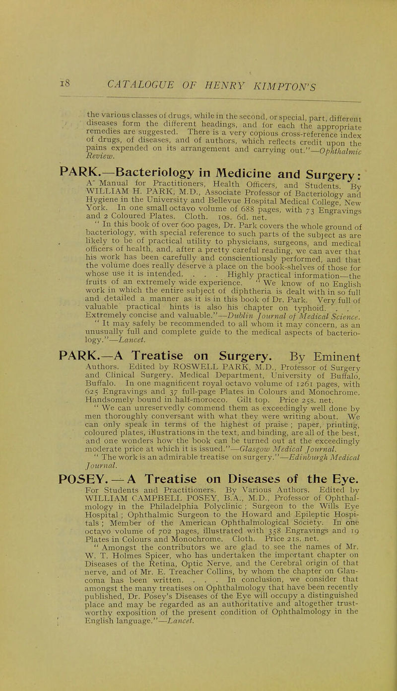 the various classes of drugs, while in the second, or special part different diseases form the different headings, and for each the appropriate remedies are suggested. There is a very copious cross-reference index of drugs, of diseases, and of authors, which reflects credit upon the pains expended on its arrangement and carrying out.—Ophthalmic Review. PARK.—Bacteriology in Medicine and Surgery: A' Manual for Practitioners, Health Officers, and Students Bv WILLIAM H. PARK, M.D., Associate Professor of Bacteriology and Hygiene in the University and Bellevue Hospital Medical College, New York. In one small octavo volume of 688 pages, with 77, Eneravinp-s and 2 Coloured Plates. Cloth. 10s. 6d. net. gravings  In this book of over 600 pages, Dr. Park covers the whole ground of bacteriology, with special reference to such parts of the subject as are hkely to be of practical utility to physicians, surgeons, and medical officers of health, and, after a pretty careful reading, we can aver that his work has been carefully and conscientiously performed, and that the volume does really deserve a place on the book-shelves of those for whose use it is intended. . . . Highly practical information—the fruits of an extremely wide experience.  We know of no English work in which the entire subject of diphtheria is dealt with in so full and detailed a manner as it is in this book of Dr. Park. Very full of valuable practical hints is also his chapter on typhoid. Extremely concise and valuable.—Dublin Journal of Medical Science.  It may safely be recommended to all whom it may concern, as an unusually full and complete guide to the medical aspects of bacterio- logy.—Lancet. PARK.—A Treatise on Surgery. By Eminent Authors. Edited by ROSWELL PARK, M.D., Professor of Surgery and Clinical Surgery. Medical Department, University of Buffalo, Buffalo. In one magnificent royal octavo volume of 1261 pages, with 625 Engravings and 37 full-page Plates in Colours and Monochrome. Handsomely bound in half-morocco. Gilt top. Price 25s. net.  We can unreservedly commend them as exceedingly well done by men thoroughly conversant with what they were writing about. We can only speak in terms of the highest of praise ; paper, printing, coloured plates, illustrations in the text, and binding, are all of the best, and one wonders how the book can be turned out at the exceedingly moderate price at which it is issued.—Glasgow Medical Journal.  The work is an admirable treatise on surgery.—Edinburgh Medical Journal. POSEY. — A Treatise on Diseases of the Eye. For Students and Practitioners. By Various Authors. Edited by WILLIAM CAMPBELL POSEY, B.A., M.D., Professor of Ophthal- mology in the Philadelphia Polyclinic ; Surgeon to the Wills Eye Hospital ; Ophthalmic Surgeon to the Howard and Epileptic Hospi- tals ; Member of the American Ophthalmological Society. In one octavo volume of 702 pages, illustrated with 358 Engravings and 19 Plates in Colours and Monochrome. Cloth. Price 21s. net.  Amongst the contributors we are glad to see the names of Mr. W. T. Holmes Spicer, who has undertaken the important chapter on Diseases of the Retina, Optic Nerve, and the Cerebral origin of that nerve, and of Mr. E. Treacher Collins, by whom the chapter on Glau- coma has been written. ... In conclusion, we consider that amongst the many treatises on Ophthalmology that have been recently published, Dr. Posey's Diseases of the Eye will occupy a distinguished place and may be regarded as an authoritative and altogether trust- worthy exposition of the present condition of Ophthalmology in tin- English language.—Lancet.