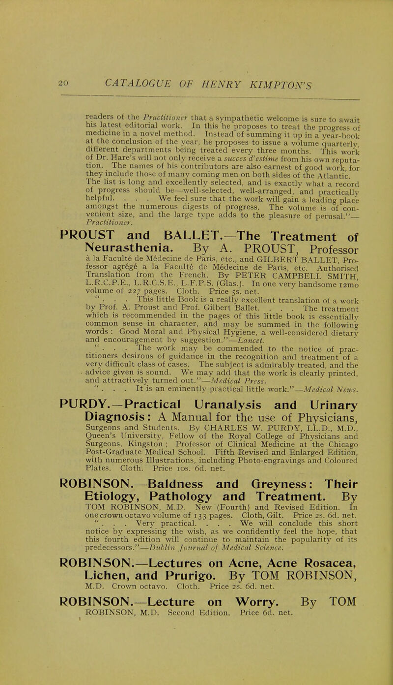 readers of the Practitioner that a sympathetic welcome is sure to await his latest editorial work. In this he proposes to treat the progress of medicine in a novel method. Instead of summing it up in a year-book at the conclusion of the year, he proposes to issue a volume quarterly different departments being treated every three months. This work of Dr. Hare's will not only receive a succes d'estime from his own reputa- tion. The names of his contributors are also earnest of good work, for they include those of many coming men on both sides of the Atlantic. The list is long and excellently selected, and is exactly what a record of progress should be—well-selected, well-arranged, and practically helpful. . . . We feel sure that the work will gain a leading place amongst the numerous digests of progress. The volume is of con- venient size, and the large type adds to the pleasure of perusal. Practitioner. PROUST and BALLET.—The Treatment of Neurasthenia. By A. PROUST, Professor a la Faculte de Medecine de Paris, etc., and GILBERT BALLET, Pro- fessor agrege a la Faculte de Medecine de Paris, etc. Authorised Translation from the French. Bv PETER CAMPBELL SMITH, L.R.C.P.E., L.R.C.S.E., L.F.P.S. (Glas.). In one very handsome i2mo volume of 227 pages. Cloth. Price 5s. net. ... This little Book is a really excellent translation of a work by Prof. A. Pronst and Prof. Gilbert Ballet. . . . The treatment which is recommended in the pages of this little book is essentially common sense in character, and may be summed in the following words : Good Moral and Physical Hygiene, a well-considered dietary and encouragement by suggestion.—Lancet.  . . . The work may be commended to the notice of prac- titioners desirous of guidance in the recognition and treatment of a very difficult class of cases. The subject is admirably treated, and the . advice given is sound. We may add that the work is clearly printed, and attractively turned out.—Medical Press.  ■ ■ . It is an eminently practical little work.—Medical News. PURDY. —Practical Uranalysis and Urinary Diagnosis: A Manual for the use of Physicians, Surgeons and Students. By CHARLES W. PURDY, LL.D., M.D., Queen's University, Fellow of the Royal College of Physicians and Surgeons, Kingston ; Professor of Clinical Medicine at the Chicago Post-Graduate Medical School. Fifth Revised and Enlarged Edition, with numerous Illustrations, including Photo-engravings and Coloured Plates. Cloth. Price 10s. 6d. net. ROBINSON.—Baldness and Greyness: Their Etiology, Pathology and Treatment. By TOM ROBINSON, M.D. New (Fourth) and Revised Edition. In one crown octavo volume of 133 pages. Cloth, Gilt. Price 2s. 6d. net. . . . Very practical. . . . We will conclude this short notice by expressing the wish, as we confidently feel the hope, that this fourth edition will continue to maintain the popularity of its predecessors.—Dublin journal of Medical Science. ROBINSON.—Lectures on Acne, Acne Rosacea, Lichen, and Prurigo. By TOM ROBINSON, M.D. Crown octavo. Cloth. Price 2s. 6d. net. ROBINSON.—Lecture on Worry. By TOM ROBINSON, M.D. Second Edition. Price 6d. net.