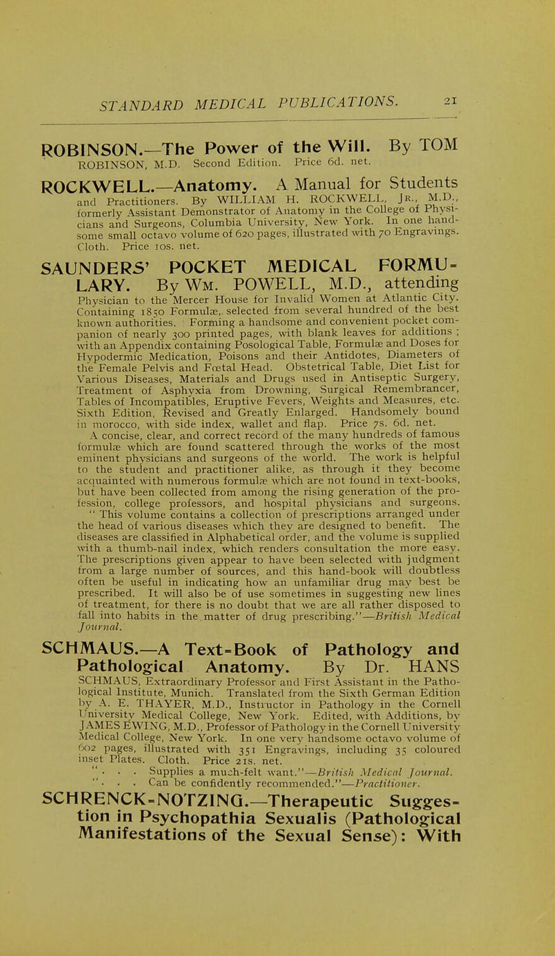 STANDARD ROBINSON.—The Power of the Will. By TOM ROBINSON, M.D. Second Edition. Price 6d. net. ROCKWELL.—Anatomy. A Manual for Students and Practitioners. By WILLIAM H. ROCKWELL Jr. M.D., formerly Assistant Demonstrator of Anatomy in the College of Physi- cians and Surgeons, Columbia University, New York. In one hand- some small octavo volume of 620 pages, illustrated with 70 Engravings. Cloth. Price 10s. net. SAUNDERS' POCKET MEDICAL FORMU- LARY. By Wm. POWELL, M.D., attending Physician to the Mercer House for Invalid Women at Atlantic City. Containing 1850 Formulae, selected from several hundred of the best known authorities. Forming a handsome and convenient pocket com- panion of nearly 300 printed pages, with blank leaves for additions ; with an Appendix containing Posological Table, Formulas and Doses for Hypodermic Medication, Poisons and their Antidotes, Diameters of the Female Pelvis and Foetal Head. Obstetrical Table, Diet List for Various Diseases, Materials and Drugs used in Antiseptic Surgery- Treatment of Asphyxia from Drowning, Surgical Remembrancer, Tables of Incompatibles, Eruptive Fevers, Weights and Measures, etc. Sixth Edition, Revised and Greatly Enlarged. Handsomely bound in morocco, with side index, wallet and flap. Price 7s. 6d. net. A concise, clear, and correct record of the many hundreds of famous formulae which are found scattered through the works of the most eminent physicians and surgeons of the world. The work is helpful to the student and practitioner alike, as through it they become acquainted with numerous formula? which are not found in text-books, but have been collected from among the rising generation of the pro- fession, college professors, and hospital physicians and surgeons.  This volume contains a collection of prescriptions arranged under the head of various diseases which they are designed to benefit. The diseases are classified in Alphabetical order, and the volume is supplied with a thumb-nail index, which renders consultation the more easy. The prescriptions given appear to have been selected with judgment from a large number of sources, and this hand-book will doubtless often be useful in indicating how an unfamiliar drug may best be prescribed. It will also be of use sometimes in suggesting new lines of treatment, for there is no doubt that we are all rather disposed to fall into habits in the. matter of drug prescribing.—British Medical Journal. SCHMAUS.—A Text-Book of Pathology and Pathological Anatomy. By Dr. HANS SCHMAUS, Extraordinary Professor and First Assistant in the Patho- logical Institute, Munich. Translated from the Sixth German Edition by A. E. THAYER, M.D., Instructor in Pathology in the Cornell 1'niversity Medical College, New York. Edited, with Additions, bv JAMES EWING, M.D., Professor of Pathology in the Cornell University Medical College, New York. In one very handsome octavo volume of <>o2 pages, illustrated with 351 Engravings, including 3^ coloured inset Plates. Cloth. Price 21s. net. ... Supplies a much-felt want.—British Medical Journal. . Can be confidently recommended.—Practitioner. SCHRENCK-NOTZING.—Therapeutic Sugges- tion in Psychopathia Sexualis (Pathological Manifestations of the Sexual Sense): With