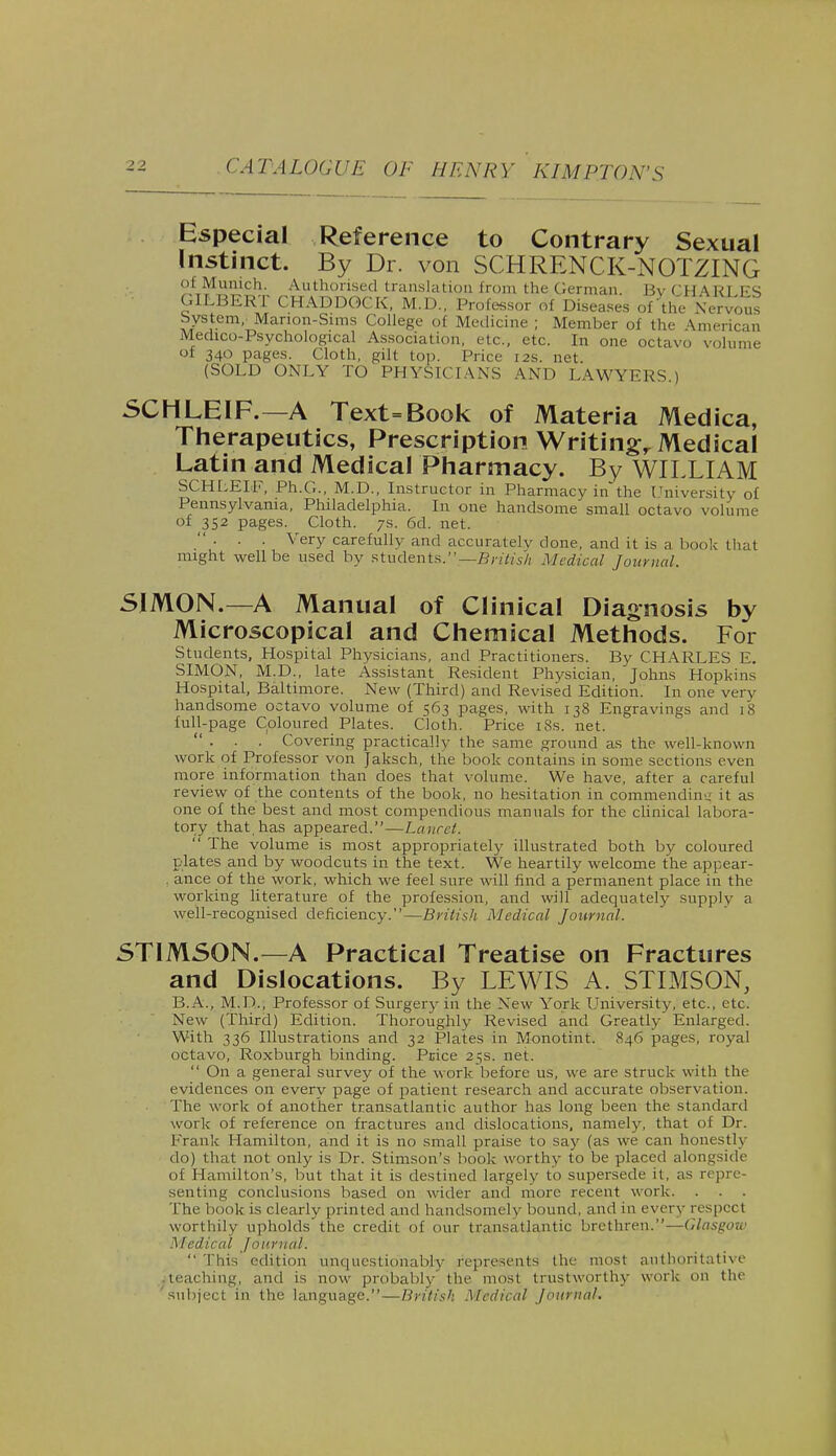 Especial Reference to Contrary Sexual Instinct. By Dr. von SCHRENCK-NOTZING of Munich. Authorised translation from the German. Bv CHARLES GILBERT CHADDOCK, M.D., Professor of Diseases of the Nervous bystenv Marion-Suns College of Medicine ; Member of the American Medico-Psychological Association, etc., etc. In one octavo volume of 340 pages. Cloth, gilt top. Price 12s. net. (SOLD ONLY TO PHYSICIANS AND LAWYERS.) 5CHLE1F.—A Text = Book of Materia Medica, Therapeutics, Prescription Writing Medical Latin and Medical Pharmacy. By WILLIAM SCHLEIF, Ph.G., M.D., Instructor in Pharmacy in'the University of Pennsylvania, Philadelphia. In one handsome small octavo volume of 352 pages. Cloth. 7s. 6d. net. . . . Very carefully and accurately done, and it is a book that might well be used by students.'*—British Medical Journal. SIMON.—A Manual of Clinical Diagnosis by Microscopical and Chemical Methods. For Students, Hospital Physicians, and Practitioners. By CHARLES E. SIMON, M.D., late Assistant Resident Physician, Johns Hopkins Hospital, Baltimore. New (Third) and Revised Edition. In one very handsome octavo volume of 563 pages, with 138 Engravings and 18 full-page Coloured Plates. Cloth. Price 18s. net. ... Covering practically the same ground as the well-known work of Professor von Jaksch, the book contains in some sections even more information than does that volume. We have, after a careful review of the contents of the book, no hesitation in commending it as one of the best and most compendious manuals for the clinical labora- tory that, has appeared.—Lancet. The volume is most appropriately illustrated both bv coloured plates and by woodcuts in the text. We heartily welcome the appear- . ance of the work, which we feel sure will find a permanent place in the working literature of the profession, and will adequately supply a well-recognised deficiency.—British Medical Journal. 5TIM50N.—A Practical Treatise on Fractures and Dislocations. By LEWIS A. STIMSON, B.A., M.D., Professor of Surgery in the New York University, etc., etc. New (Third) Edition. Thoroughly Revised and Greatly Enlarged. With 336 Illustrations and 32 Plates in Monotint. 846 pages, royal octavo, Roxburgh binding. Price 25s. net. On a general survey of the work before us, we are struck with the evidences on everv page of patient research and accurate observation. The work of another transatlantic author has long been the standard work of reference on fractures and dislocations, namely, that of Dr. Frank Hamilton, and it is no small praise to say (as we can honestly do) that not only is Dr. Stimson's book worthy to be placed alongside of Hamilton's, but that it is destined largely to supersede it. as r< pre- senting conclusions based on wider and more recent work. The book is clearly printed and handsomely bound, and in every respect worthily upholds'the credit of our transatlantic brethren.—Glasgow Medical Journal. This edition unquestionably represents the most authoritative .teaching, and is now probably the most trustworthy work on the 'subject in the language.—British Medical Journal.