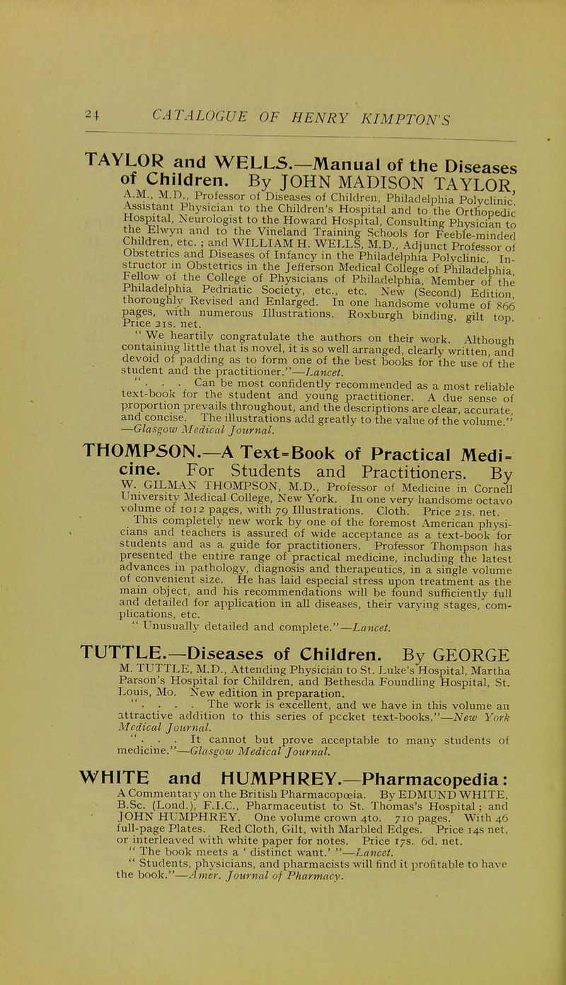 TAYLOR and WELLS.—Manual of the Diseases of Children. By JOHN MADISON TAYLOR A.M., M.D., Professor of Diseases of Children, Philadelphia Polyclinic' Assistant Physician to the Children's Hospital and to the Orthopedic Hospital, Neurologist to the Howard Hospital, Consulting Physician to the Elwyn and to the Vineland Training Schools for Feeble-minded Children, etc. ; and WILLIAM H. WELLS, M.D., Adjunct Professor of Obstetrics and Diseases of Infancy in the Philadelphia Polyclinic In structor m Obstetrics in the Jefferson Medical College of Philadelphia £un,°T ,°f, the College of Physicians of Philadelphia, Member of the Philadelphia Pedriatic Society, etc., etc. New (Second) Edition thoroughly Revised and Enlarged. In one handsome volume of 866 pages, with numerous Illustrations. Roxburgh binding gilt ton Price 3is. net. 5 1  We heartily congratulate the authors on their work. Although containing little that is novel, it is so well arranged, clearly written and devoid of padding as to form one of the best books for the use of the student and the practitioner.—Lancet.  . . . Can be most confidently recommended as a most reliable text-book for the student and young practitioner. A due sense of proportion prevails throughout, and the descriptions are clear, accurate and concise. The illustrations add greatly to the value of the volume ' —Glasgow Medical Journal. THOMPSON.—A Text=Book of Practical Medi- cine. For Students and Practitioners. By W. GILMAN THOMPSON, M.D., Professor of Medicine in Cornell University Medical College, New York. In one very handsome octavo volume of 1012 pages, with 79 Illustrations. Cloth. Price 21s. net. This completely new work by one of the foremost American physi- cians and teachers is assured of wide acceptance as a text-book for students and as a guide for practitioners. Professor Thompson has presented the entire range of practical medicine, including the latest advances in pathology, diagnosis and therapeutics, in a single volume of convenient size. He has laid especial stress upon treatment as the main object, and his recommendations will be found sufficiently full and detailed for application in all diseases, their varying stages, com- plications, etc.  Unusually detailed and complete.—Lancet. TUTTLE.—Diseases of Children. By GEORGE M. TUTTLE, M.D., Attending Physician to St. Luke's Hospital, Martha Parson's Hospital for Children, and Bethesda Foundling Hospital, St. Louis, Mo. New edition in preparation.  • • • • The work is excellent, and we have in this volume an attractive addition to this series of pccket text-books.—New York Medical Journal.  ■ • ■ It cannot but prove acceptable to many students of medicine.—Glasgow Medical Journal. WHITE and HUMPHREY.—Pharmacopedia: A Commentary on the British Pharmacopoeia. By EDMUND WHITE. B.Sc. (Lond.), F.I.C., Pharmaceutist to St. Thomas's Hospital; ami JOHN HUMPHREY. One volume crown 4to. 710 pages. With 46 full-page Plates. Red Cloth, Gilt, with Marbled Edges. Price 14s net, or interleaved with white paper for notes. Price 17s. 6d. net.  The book meets a ' distinct want.' —Lancet.  Students, physicians, and pharmacists will find it profitable to have the book.—Anier. Journal of Pharmacy.