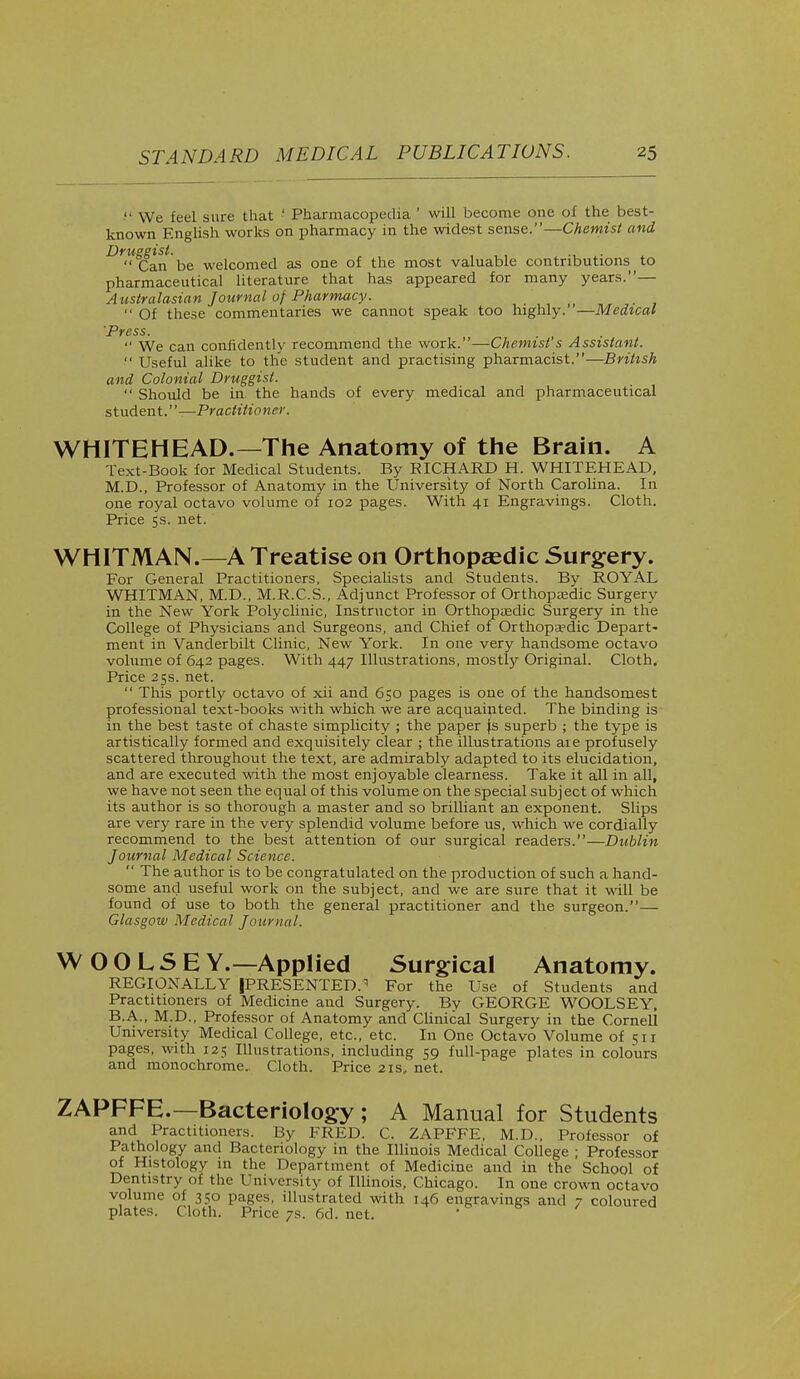 ' We feel .sure that ' Pharmacopedia ' will become one of the best- known English works on pharmacy in the widest sense.—Chemist and Druggist. Can be welcomed as one of the most valuable contributions to pharmaceutical literature that has appeared for many years.— Australasian Journal of Pharmacy.  Of these commentaries we cannot speak too highly.—Medical Press. l / ■ • .  We can confidently recommend the work.—Chemist s Assistant.  Useful alike to the student and practising pharmacist.—British and Colonial Druggist.  Should be in. the hands of every medical and pharmaceutical student.—Practitioner. WHITEHEAD.—The Anatomy of the Brain. A Text-Book for Medical Students. By EICHARD H. WHITEHEAD, M.D., Professor of Anatomy in the University of North Carolina. In one royal octavo volume of 102 pages. With 41 Engravings. Cloth. Price 5s. net. WHITMAN.—A Treatise on Orthopaedic Surgery. For General Practitioners, Specialists and Students. By ROYAL WHITMAN, M.D., M.R.C.S., Adjunct Professor of Orthopaedic Surgery in the New York Polyclinic, Instructor in Orthopaedic Surgery in the College of Physicians and Surgeons, and Chief of Orthopaedic Depart- ment in Vanderbilt Clinic, New York. In one very handsome octavo volume of 642 pages. With 447 Illustrations, mostly Original. Cloth. Price 25s. net.  This portly octavo of xii and 650 pages is one of the handsomest professional text-books with which we are acquainted. The binding is in the best taste of chaste simplicity ; the paper is superb ; the type is artistically formed and exquisitely clear ; the illustrations are profusely scattered throughout the text, are admirably adapted to its elucidation, and are executed with the most enjoyable clearness. Take it all in all, we have not seen the equal of this volume on the special subject of which its author is so thorough a master and so brilliant an exponent. Slips are very rare in the very splendid volume before us, which we cordially recommend to the best attention of our surgical readers.—Dublin Journal Medical Science.  The author is to be congratulated on the production of such a hand- some and useful work on the subject, and we are sure that it will be found of use to both the general practitioner and the surgeon.— Glasgow Medical Journal. W OOLSE Y.—Applied Surgical Anatomy. REGIONALLY PRESENTED. For the Use of Students and Practitioners of Medicine and Surgery. By GEORGE WOOLSEY, B.A., M.D., Professor of Anatomy and Clinical Surgery in the Cornell University Medical College, etc., etc. In One Octavo Volume of 511 pages, with 125 Illustrations, including 59 full-page plates in colours and monochrome.. Cloth. Price 2is, net. ZAPFFE.—Bacteriology; A Manual for Students and Practitioners. By FRED. C. ZAPFFE, M.D., Professor of Pathology and Bacteriology in the Illinois Medical College ; Professor of Histology in the Department of Medicine and in the School of Dentistry of the University of Illinois, Chicago. In one crown octavo volume of 350 pages, illustrated with 146 engravings and 7 coloured plates. Cloth. Price 7s. 6d. net.