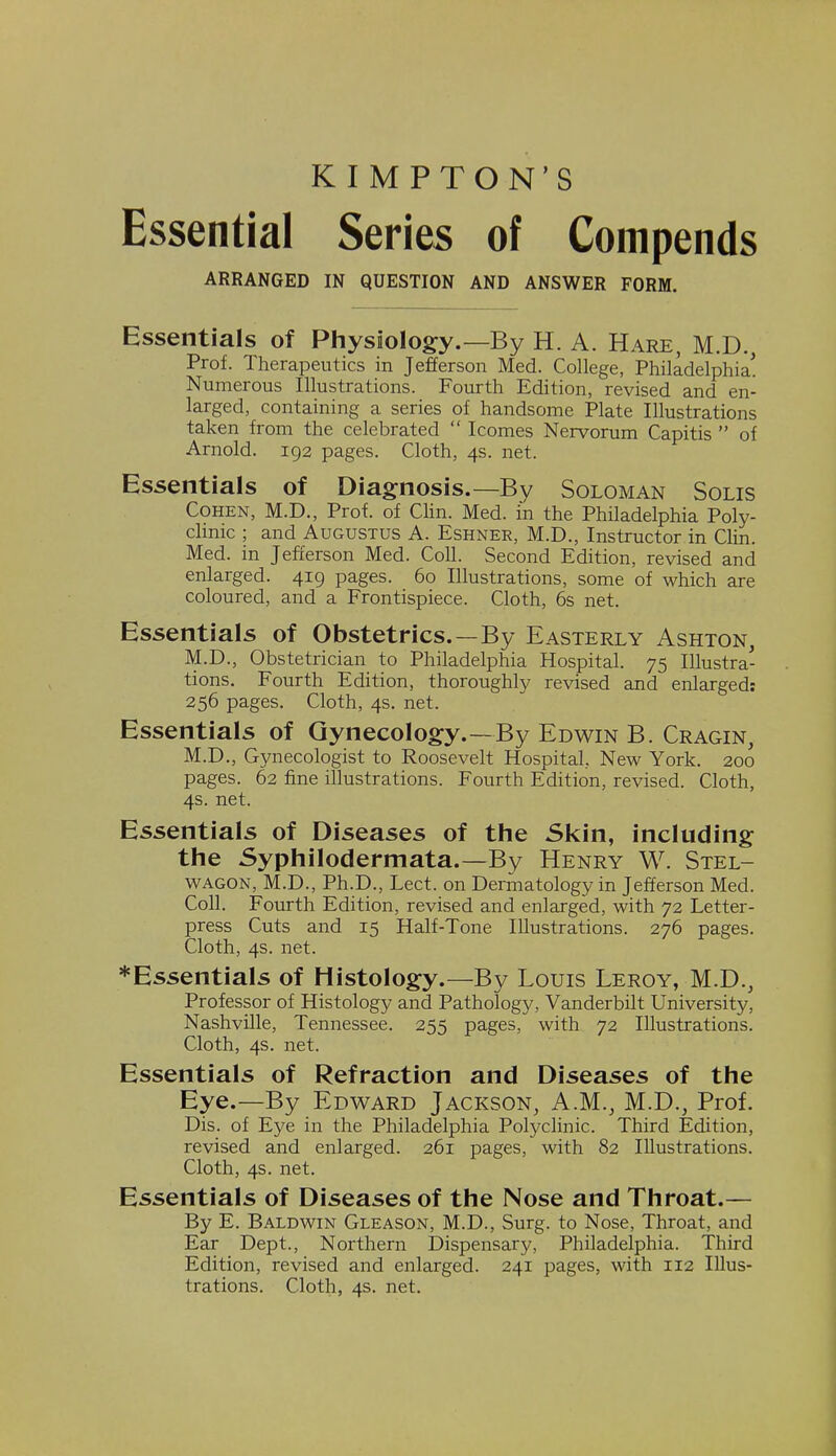 KIMPTON'S Essential Series of Compends ARRANGED IN QUESTION AND ANSWER FORM. Essentials of Physiology.—By H. A. Hare, M.D., Prof. Therapeutics in Jefferson Med. College, Philadelphia! Numerous Illustrations. Fourth Edition, revised and en- larged, containing a series of handsome Plate Illustrations taken from the celebrated  Icomes Nervorum Capitis  of Arnold. 192 pages. Cloth, 4s. net. Essentials of Diagnosis.—By Soloman Solis Cohen, M.D., Prof, of Clin. Med. in the Philadelphia Poly- clinic ; and Augustus A. Eshner, M.D., Instructor in Clin. Med. in Jefferson Med. Coll. Second Edition, revised and enlarged. 419 pages. 60 Illustrations, some of which are coloured, and a Frontispiece. Cloth, 6s net. Essentials of Obstetrics.—By Easterly Ashton, M.D., Obstetrician to Philadelphia Hospital. 75 Illustra- tions. Fourth Edition, thoroughly revised and enlarged: 256 pages. Cloth, 4s. net. Essentials of Gynecology.—By Edwin B. Cragin, M.D., Gynecologist to Roosevelt Hospital, New York. 200 pages. 62 fine illustrations. Fourth Edition, revised. Cloth, 4s. net. Essentials of Diseases of the Skin, including the Syphilodermata.—By Henry W. Stel- wagon, M.D., Ph.D., Lect. on Dermatology in Jefferson Med. Coll. Fourth Edition, revised and enlarged, with 72 Letter- press Cuts and 15 Half-Tone Illustrations. 276 pages. Cloth, 4s. net. *Essentials of Histology.—By Louis Leroy, M.D., Professor of Histology and Pathology, Vanderbilt University, Nashville, Tennessee. 255 pages, with 72 Illustrations. Cloth, 4s. net. Essentials of Refraction and Diseases of the Eye.—By Edward Jackson, A.M., M.D., Prof. Dis. of Eye in the Philadelphia Polyclinic. Third Edition, revised and enlarged. 261 pages, with 82 Illustrations. Cloth, 4s. net. Essentials of Diseases of the Nose and Throat.— By E. Baldwin Gleason, M.D., Surg, to Nose, Throat, and Ear Dept., Northern Dispensary, Philadelphia. Third Edition, revised and enlarged. 241 pages, with 112 Illus- trations. Cloth, 4s. net.