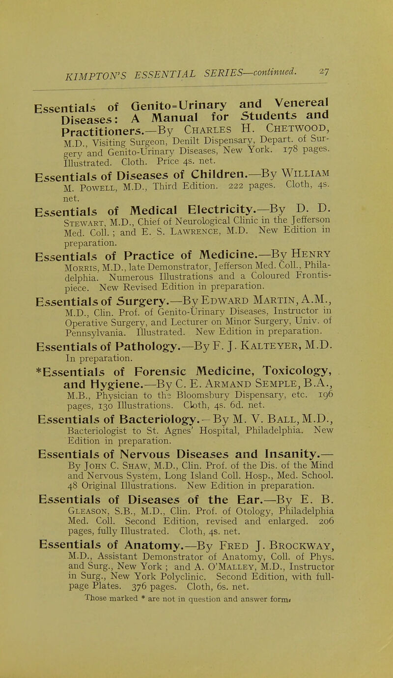 Essentials of Genitourinary and Venereal Diseases: A Manual for Students and Practitioners.—By Charles H. Chetwood, M D Visiting Surgeon,' Denilt Dispensary, Depart of Sur- gery 'and Genito-Urinary Diseases, New York. 178 pages. Illustrated. Cloth. Price 4s. net. Essentials of Diseases of Children.—By William M. Powell, M.D., Third Edition. 222 pages. Cloth, 4s. net. Essentials of Medical Electricity.—By D. D. Stewart M.D., Chief of Neurological Clinic m the Jefferson Med. Coll. ; and E. S. Lawrence, M.D. New Edition in preparation. Essentials of Practice of Medicine.—By Henry Morris, M.D., late Demonstrator, Jefferson Med. Coll., Phila- delphia. Numerous Illustrations and a Coloured Frontis- piece. New Revised Edition in preparation. Essentials of Surgery.—By Edward Martin, A.M., M.D., Clin. Prof, of Genito-Urinary Diseases, Instructor in Operative Surgery, and Lecturer on Minor Surgery, Univ. of Pennsylvania. Illustrated. New Edition in preparation. Essentials of Pathology.—By F. J. Kalteyer, M.D. In preparation. * Essentials of Forensic Medicine, Toxicology, and Hygiene.—By C. E. Armand Semple, B.A., M.B., Physician to the Bloomsbury Dispensarjr, etc. 196 pages, 130 Illustrations. Cloth, 4s. 6d. net. Essentials of Bacteriology. - By M. V. Ball, M.D., Bacteriologist to St. Agnes' Hospital, Philadelphia. New Edition in preparation. Essentials of Nervous Diseases and Insanity.— By John C. Shaw, M.D., Clin. Prof, of the Dis. of the Mind and Nervous System, Long Island Coll. Hosp., Med. School. 48 Original Illustrations. New Edition in preparation. Essentials of Diseases of the Ear.—By E. B. Gleason, S.B., M.D., Clin. Prof, of Otology, Philadelphia Med. Coll. Second Edition, revised and enlarged. 206 pages, fully Illustrated. Cloth, 4s. net. Essentials of Anatomy.—By Fred J. Brockway, M.D., Assistant Demonstrator of Anatomy, Coll. of Phys. and Surg., New York ; and A. O'Malley, M.D., Instructor in Surg., New York Polyclinic. Second Edition, with full- page Plates. 376 pages. Cloth, 6s. net. Those marked * are not in question and answer form*