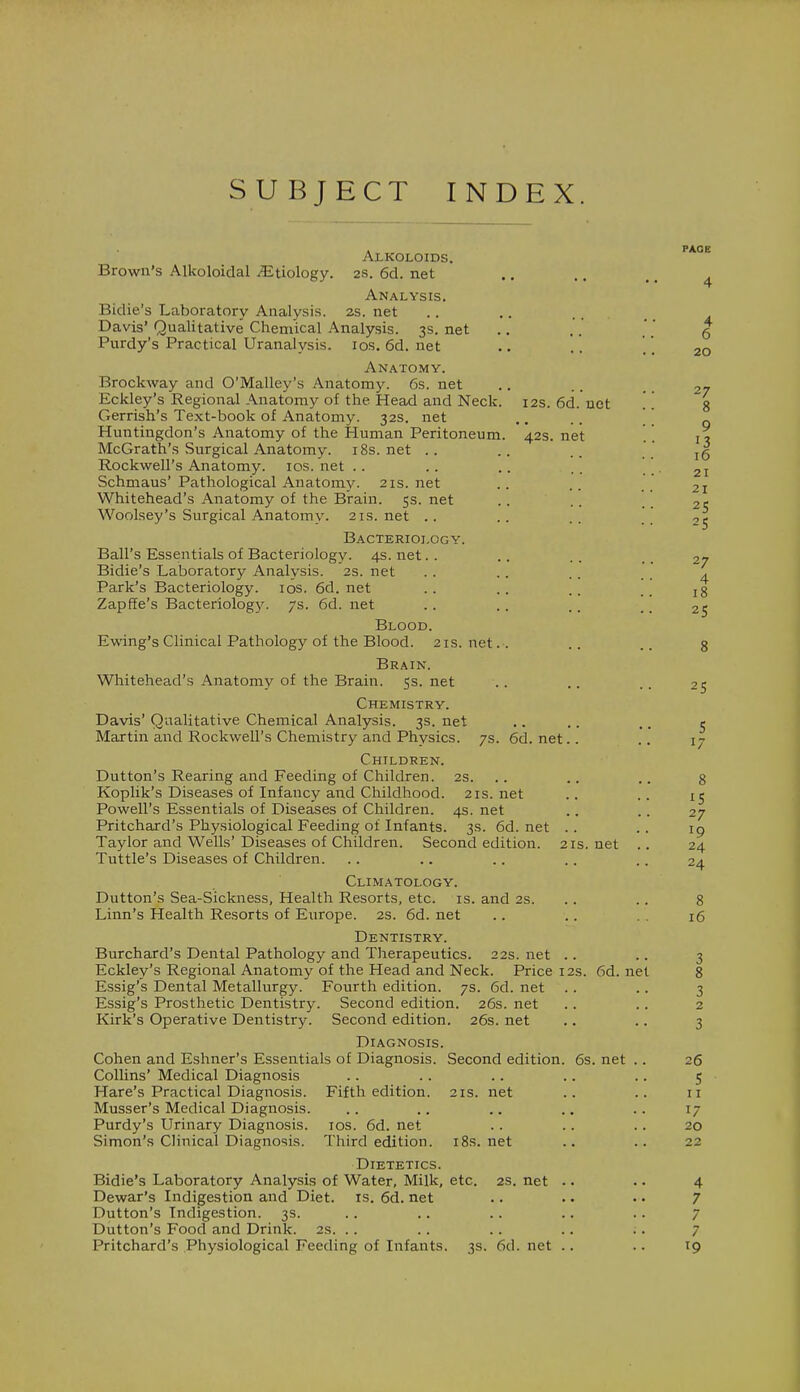SUBJECT INDEX. Alkoloids. Brown's Alkoloidal Etiology. 2s. 6d. net Analysis. Bidie's Laboratory Analysis. 2s. net Davis' Qualitative Chemical Analysis. 3s. net Purdy's Practical Uranalysis. 10s. 6d. net Anatomy. Brockway and O'Malley's Anatomy. 6s. net Eckley's Regional Anatomy of the Head and Neck. 12s. 6d. net Gerrish's Text-book of Anatomy. 32s. net Huntingdon's Anatomy of the Human Peritoneum. 42s. net McGrath's Surgical Anatomy. 18s.net .. Rockwell's Anatomy. 10s. net Schmaus' Pathological Anatomy. 21s.net Whitehead's Anatomy of the Brain. 5s. net Woolsey's Surgical Anatomy. 21s. net Bacteriology. Ball's Essentials of Bacteriology. 4s. net Bidie's Laboratory Analysis. 2s. net Park's Bacteriology. 10s. 6d. net Zapffe's Bacteriology. 7s. 6d. net Blood. Ewing's Clinical Pathology of the Blood. 21s. net.-. Brain. Whitehead's Anatomy of the Brain. 5s. net Chemistry. Davis' Qualitative Chemical Analysis. 3s. net Martin and Rockwell's Chemistry and Physics. 7s. 6d. net.. Children. Dutton's Rearing and Feeding of Children. 2s. .. Koplik's Diseases of Infancy and Childhood. 21s.net Powell's Essentials of Diseases of Children. 4s. net Pritchard's Physiological Feeding of Infants. 3s. 6d. net .. Taylor and Wells' Diseases of Children. Second edition. 21s. net Tuttle's Diseases of Children. Climatology. Dutton's Sea-Sickness, Health Resorts, etc. is. and 2s. .. 8 Linn's Health Resorts of Europe. 2s. 6d. net .. .. 16 Dentistry. Burchard's Dental Pathology and Therapeutics. 22s. net .. .. 3 Eckley's Regional Anatomy of the Head and Neck. Price 12s. 6d. net 8 Essig's Dental Metallurgy. Fourth edition. 7s. 6d. net .. .. 3 Essig's Prosthetic Dentistry. Second edition. 26s. net .. .. 2 Kirk's Operative Dentistry. Second edition. 26s. net .. .. 3 Diagnosis. Cohen and Eshner's Essentials of Diagnosis. Second edition. 6s. net .. 26 Collins' Medical Diagnosis .. .. .. .. .. 5 Hare's Practical Diagnosis. Fifth edition. 21s. net .. .. 11 Musser's Medical Diagnosis. .. .. .. .. 17 Purdy's Urinary Diagnosis. 10s. 6d. net .. .. .. 20 Simon's Clinical Diagnosis. Third edition. 18s. net .. .. 22 Dietetics. Bidie's Laboratory Analysis of Water, Milk, etc. 2s. net .. .. 4 Dewar's Indigestion and Diet. is. 6d. net .. . • • • 7 Dutton's Indigestion. 3s. . . . . .. .. . . 7 Dutton's Food and Drink. 2s. .. .. .. .. .. 7 Pritchard's Physiological Feeding of Infants. 3s. 6d. net .. .. 19 PAGE 4 4 6 20 27 8 9 13 16 21 21 25 2S 27 4 18 25 25 15 27 24 2/1
