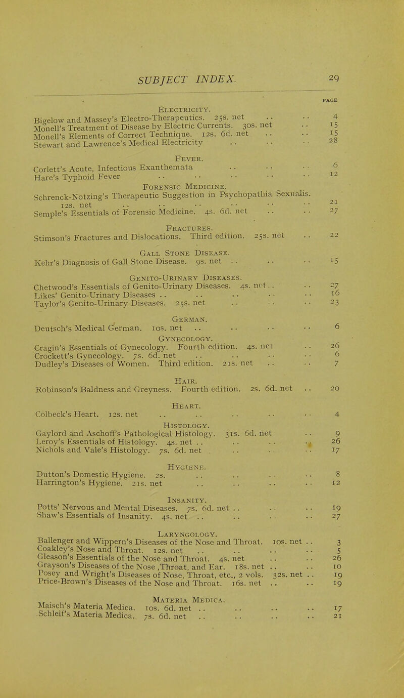 SUBJECT INDEX. 2Q Electricity. Bi«elow and Massey's Electro-Therapeutics. 25s. net .. .. 4 Monell's Treatment of Disease by Electric Currents. 30s.net Monell's Elements of Correct Technique. 12s. 6d. net .. •. 15 Stewart and Lawrence's Medical Electricity .. • • -8 12 21 27 Fever. Corlett's Acute, Infectious Exanthemata Hare's Typhoid Fever Forensic Medicine. Schrenck-Notzing's Therapeutic Suggestion in Psychopathia Sexualis. 12s. net Semple's Essentials of Forensic Medicine. 4s. 6d. net Fractures. Stimson's Fractures and Dislocations. Third edition. 25s. net Gall Stone Disease. Kehr's Diagnosis of Gall Stone Disease, qs. net . . .. ■• 15 Genito-Urinary Diseases. Chetwood's Essentials of Genito-Urinary Diseases. 4s. not .. .. 27 Likes' Genito-Urinary Diseases .. .. . • • • • • 16 Taylor's Genito-Urinary Diseases. 25s.net .. •• •• 23 German. Deutsch's Medical German. 10s. net .. • • • • • • 6 Gynecology. Cragin's Essentials of Gynecology. Fourth edition. 4s. net .. 26 Crockett's Gynecology. ' 7s. 6d. net . . .. • ■ • • 6 Dudley's Diseases of Women. Third edition. 21s.net .. .. 7 Hair. Robinson's Baldness and Greyness. Fourth edition. 2s. 6d. net .. 20 Heart. Colbeck's Heart. 12s.net .. .. .. •• •• 4 Histology. Gaylord and Aschoff's Pathological Histology. 31s. 6d.net .. 9 Leroy's Essentials of Histologj\ 4s. net .. . . • • • ■ 26 Nichols and Vale's Histology. 7s. 6d. net . . • ■ • T7 Hygiene. Button's Domestic Hygiene. 2s. .. .. • • • 8 Harrington's Hygiene. 21s.net .. .. .. •• 12 Insanity. Potts' Nervous and Mental Diseases. 7s. 6d. net .. . . • • 19 Shaw's Essentials of Insanity. 4s. net .. .. • • • • 27 Laryngology. Ballenger and Wippern's Diseases of the Nose and Throat. 10s. net .. 3 Coakley's Nose and Throat. 12s. net .. .. •• 5 Gleason's Essentials of the Nose and Throat. 4s. net . . • • 26 <-rayson's Diseases of the Nose .Throat, and Ear. 18s.net .. .. 10 Posey and Wright's Diseases of Nose, Throat, etc., 2 vols. 32s. net .. 19 Price-Brown's Diseases of the Nose and Throat. 16s.net .. .. 19 Materia Medica. Maisch s Materia Medica. 10s. 6d. net .. . . . • • • 17 Schleif's Materia Medica. 7s.6d.net .. .. .. 21