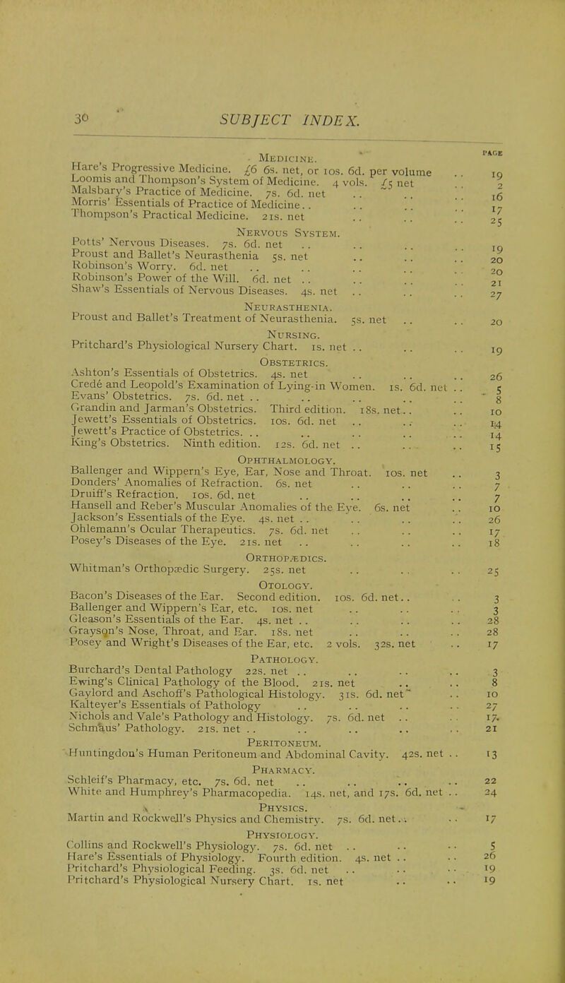 , _ • Medicine. Hare s Progressive Medicine. £6 6s. net, or ios. 6d. per volume Loomisand rhonipson's System of Medicine, .[vols (t nel Malsbary's Practice of Medicine. 7s. 6d. net Morris' Essentials of Practice of Medicine I lunnpson's Practical Medicine. 21s.net Nervous System. Potts' Nervous Diseases. 7s. 6d. net Proust and Ballet's Neurasthenia 5s. net Robinson's Worry. 6d. net Robinson's Power of the Will. 6d. net . . Shaw's Essentials of Nervous Diseases. 4s. net Neurasthenia. Proust and Ballet's Treatment of Neurasthenia. 5s. net Nursing. Pritchard's Physiological Nursery Chart, is. net Obstetrics. Ashton's Essentials of Obstetrics. 4s. net Crede and Leopold's Examination of Lying-in Women, is. 6d. net Evans' Obstetrics. 7s. 6d. net .. ('.randin and Jarman's Obstetrics. Third edition. 18s. net.. Jevvett's Essentials of Obstetrics, ios. 6d. net Jewett's Practice of Obstetrics. King's Obstetrics. Ninth edition. 12s. 6d.net .. Ophthalmology. Ballenger and Wippern's Eye, Ear, Nose and Throat, ios. net Donders' Anomalies of Refraction. 6s. net Druiff's Refraction, ios. 6d. net Hansell and Reber's Muscular Anomalies of the Eye. 6s. net Jackson's Essentials of the Eye. 4s. net Ohlemann's Ocular Therapeutics. 7s. 6d. net Posey's Diseases of the Eye. 21s.net Orthopaedics. Whitman's Orthopaedic Surgery. 25s. net Otology. Bacon's Diseases of the Ear. Second edition, ios. 6d. net.. Ballenger and Wippern's Ear, etc. ios. net Gleason's Essentials of the Ear. as. net Grayson's Nose, Throat, and Ear. iSs. net Posey and Wright's Diseases of the Ear, etc. 2 vols. 32s. net Pathology. Burchard's Dental Pathology 22s. net Ewing's Clinical Pathology of the Blood. 21s. net Gay lord and Aschoff's Pathological Histologv. 31s. 6d. net Kalteyer's Essentials of Pathology N ichols and Vale's Pathology and Histology. 7s. 6d.net .. Schm'aus' Pathology. 21s. net Peritoneum. Huntingdon's Human Peritoneum and Abdominal Cavity. 42s. net . Pharmacy. Schleif's Pharmacy, etc. 7s. 6d. net White and Humphrey's Pharmacopedia. 14s. net, and 17s. 6d. net . \ Physics. Martin and Rockwell's Physics and Chemistry. 7s. 6d. net. . Physiology. Collins and Rockwell's Physiology. 7s. 6d.net .. I fare's Essentials of Physiology. Fourth edition. 4s.net.. Pritchard's Physiological Feeding. 3s. 6d.net Pritchard's Physiological Nursery Chart, is.net PAGE 19 2 16 17 25 ■9 20 20 21 27 20 19 26 . s 8 10 i:4 14 15 3 7 7 10 26 17 18 25 3 3 28 28 17 3 8 10 27 17. 21 13 22 24 5 26 19 19