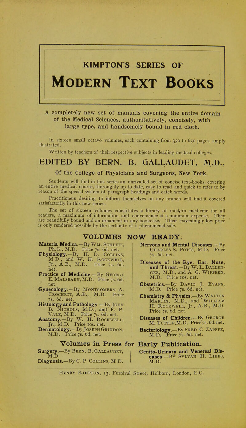 KIMPTON'S SERIES OF Modern Text Books A completely new set of manuals covering- the entire domain of the Medical Sciences, authoritatively, concisely, with large type, and handsomely bound in red cloth. In sixteen small octavo volumes, each containing from 350 to 650 pages, amply Uustrated. Written by teachers of their respective subjects in leading medical colleges. EDITED BY BERN. B. GALLAUDET, M.D., Of the College of Physicians and Surgeons, New York. Students will find in this series an unrivalled set of concise text-books, covering an entire medical course, thoroughly up to date, easy to read and quick to refer to by reason of the special system of paragraph headings and catch words. Practitioners desiring to inform themselves on any branch will find it covered satisfactorily in this new series. The set of sixteen volumes constitutes a library of modem medicine for all readers, a maximum of information and convenience at a minimum expense. They are beautifully bound and an ornament in any bookcase. Their exceedingly low price is only rendered possible by the certainty of a phenomenal sale. VOLUMES NOW READY. Materia Medica.—By Wm. Schleif, Ph.G., M.D. Price 7s. 6d. net. Physiology.—By H. D. Collins, M.D., and W. H. Rockwell, Jr., A.B., M.D. Price 7s. 6d. net. Practice of Medicine.—By George E. Malsbary, M.D. Price 7s. 6d. net. Gynecology.—By Montgomery A. Crockett, A.B., M.D. Price 7s. 6d. net. Histology and Pathology —By John B. Nichols, M.D., and F. P. 1 Vale, M D. Price 7s. 6d. net. Anatomy.—By W. H. Rockwell, Jr., M.D. Price 10s. net. Dermatology.— By Joseph Grindon, M.D. Price 7s. 6d. net. Volumes in Press for Early Publication. Surgery.—By Bern. B. Gallaudet, Genito-Urinary and Venereal Dis- M.D eases.—By Sylvan H. Likes, Diagnosis.—By C. P. Collins, M D. M.D. Henry Kimpton, 13, Furnival Street, Holborn, London, E.C. Nervous and Mental Diseases.—By Charles S. Potts, M.D. Price 7s. 6d. net. Diseases of the Eye, Ear, Nose, and Throat.—By W. L. Ballen- ger, M.D., and A G. Wippern, M.D. Price 10s. net. Obstetrics.—By David J. Evans, M.D. Price 7s. 6d. net. Chemistry & Physics.—By Walton Martin, M.D., and William H. Rockwell, Jr., A.B., M.D. Price 7s. 6d. net. Diseases of Children.—By George M. Tuttle,M.D. Price7s.6d.net. Bacteriology.—By Fred C Zapffe, M.D. Price 7s. 6d. net.