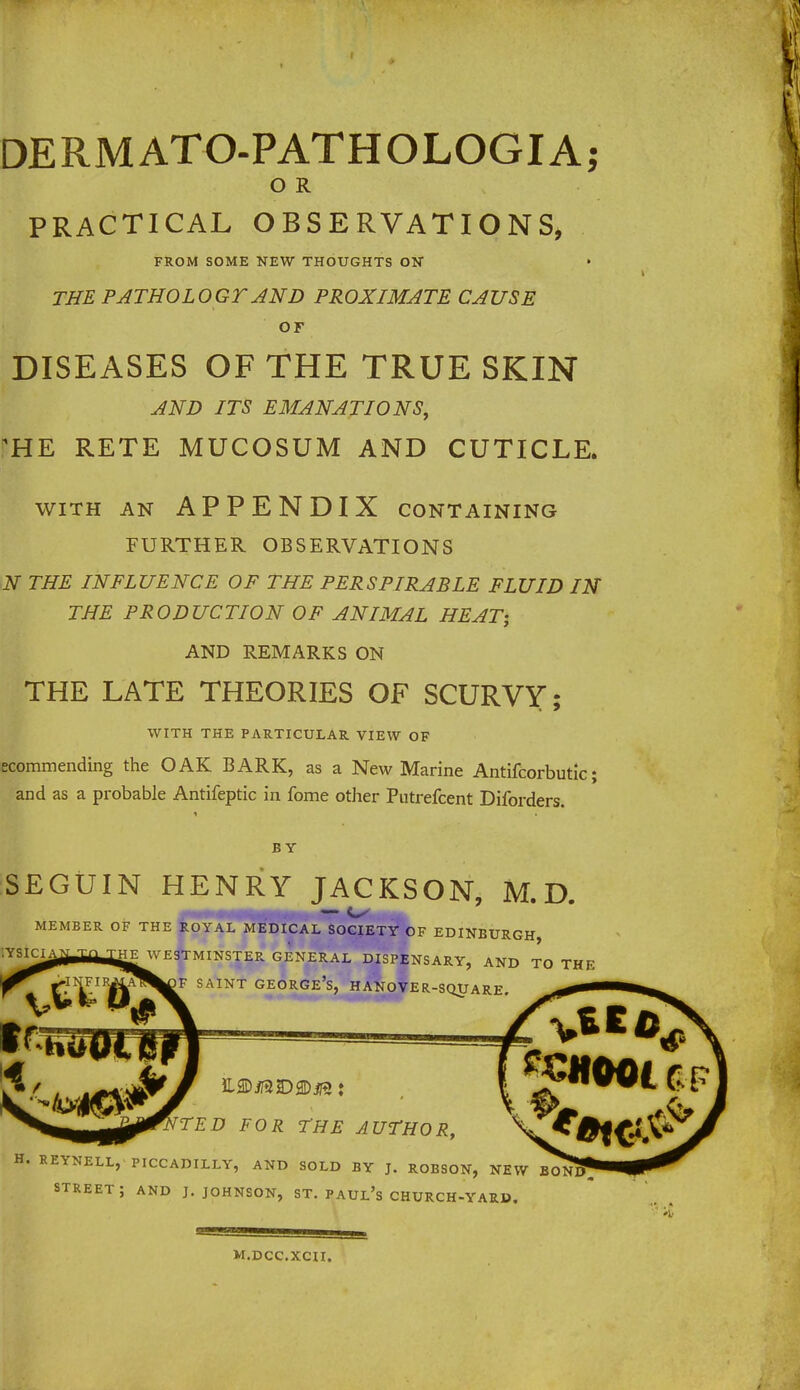 DERMATO-PATHOLOGIA; O R PRACTICAL OBSERVATIONS, FROM SOME NEW THOUGHTS ON THE PATHOLOGY AND PROXIMATE CAUSE OF DISEASES OF THE TRUE SKIN AND ITS EMANATIONS, 1HE RETE MUCOSUM AND CUTICLE. WITH AN APPENDIX CONTAINING FURTHER OBSERVATIONS N THE INFLUENCE OF THE PERSPIRABLE FLUID IN THE PRODUCTION OF ANIMAL HEAT; AND REMARKS ON THE LATE THEORIES OF SCURVY; WITH THE PARTICULAR VIEW OF ecommending the OAK BARK, as a New Marine Antifcorbutic; and as a probable Antifeptic in fome other Putrefcent Diforders. BY SEGUIN HENRY JACKSON, M.D. MEMBER OF THE ROYAL MEDICAL SOCIETY OF EDINBURGH, IYSiCIAaj^HEJVE3TMINSTER GENERAL DISPENSARY, AND TO THE F SAINT GEORGE'S, HANOVER-SQUARE. TTED FOR THE AUTHOR, H. REYNELL, PICCADILLY, AND SOLD BY J. ROBSON, NEW BO^NT? STREET ; AND J. JOHNSON, ST. PAUL'S CHURCH-YARU. M.DCC.XCII.