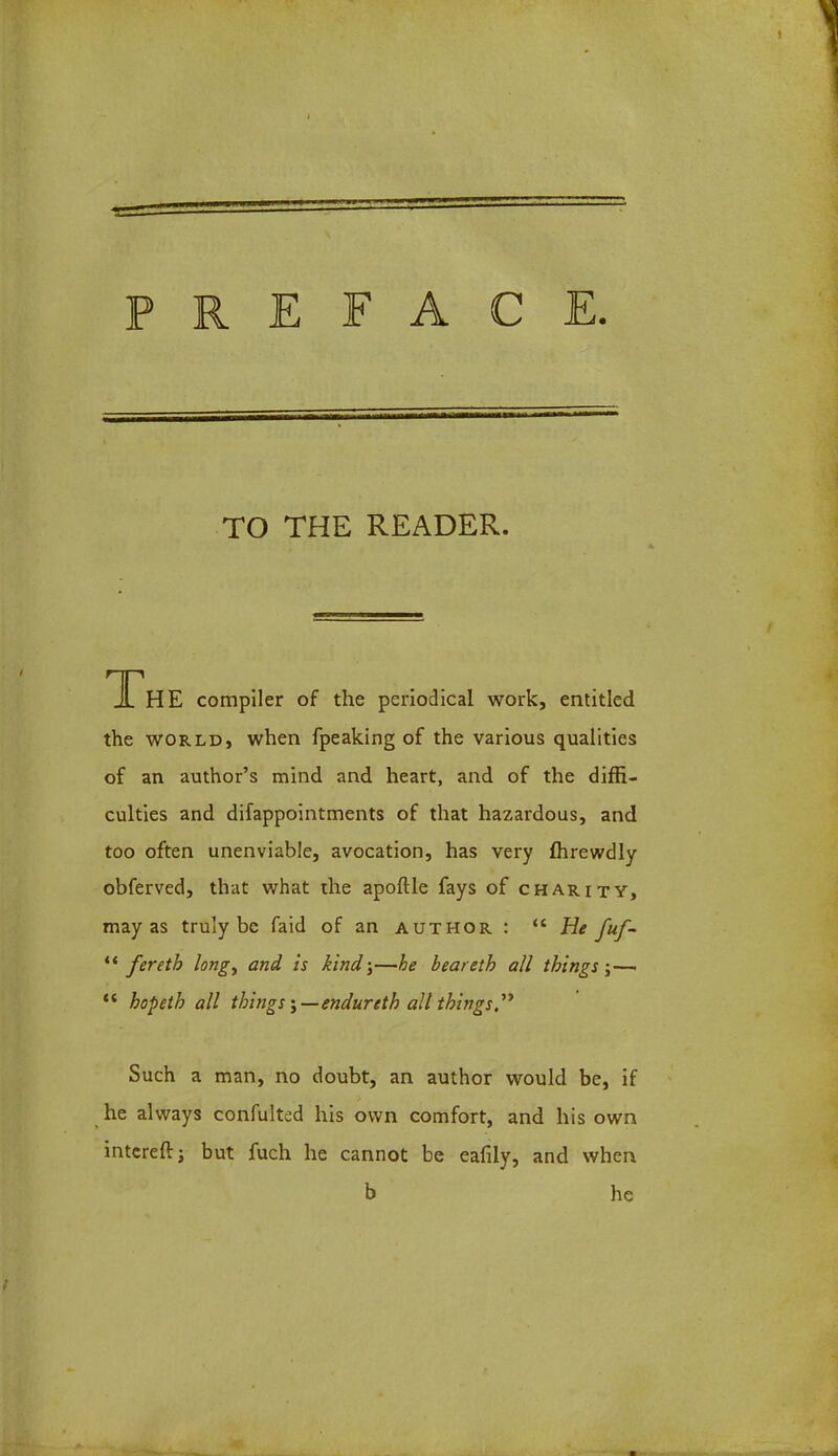 TO THE READER. The compiler of the periodical work, entitled the world, when fpeaking of the various qualities of an author's mind and heart, and of the diffi- culties and difappointments of that hazardous, and too often unenviable, avocation, has very flirewdly obferved, that what the apoftle fays of charity, may as truly be faid of an author :  He fuf-  feretb long, and is kind-,—he heareth all things j-— <c hopeth all things \—endurtth all things Such a man, no doubt, an author would be, if he always confulted his own comfort, and his own intcrefr; but fuch he cannot be ealily, and when b he