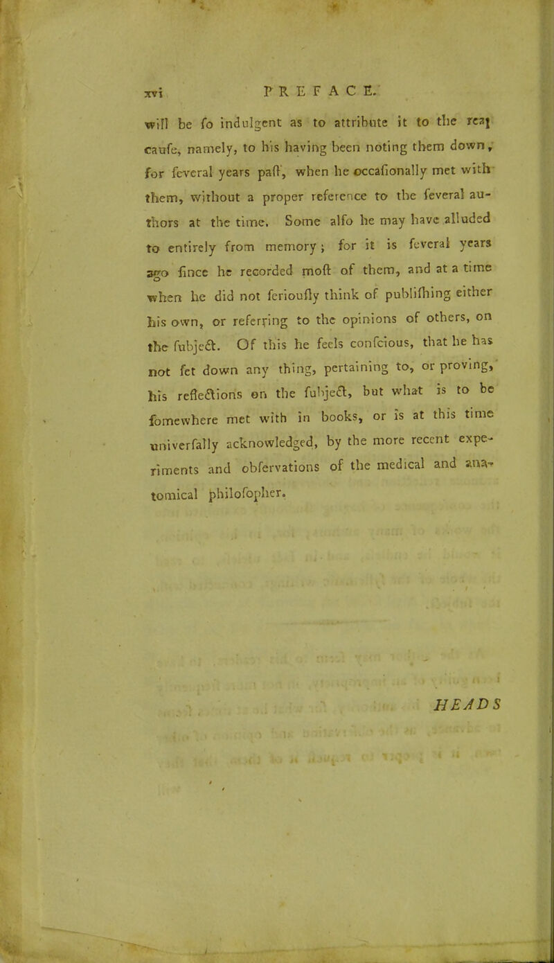 will be fo indulgent as to attribute it to the rz*\ caufe, namely, to his having been noting them down, for fcveral years pad, when he occafionally met with them, without a proper reference to the feveral au- thors at the time. Some alfo he may have alluded to entirely from memory; for it is feverai years ago lince he recorded moft of them, and at a time when he did not ferioufty think of publishing either his own, or referring to the opinions of others, on the fubjeft. Of this he feels confeious, that he has not fet down any thing, pertaining to, or proving, his refleaions on the fuhjeft, but what is to be fomewhere met with in books, or is at this time univerfally acknowledged, by the more recent expe- riments and obfervations of the medical and ana- tomical philofopher.