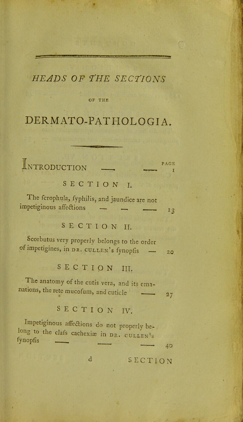 OF THE DERMATO-PATHOLOGIA. NTRODUCTION . PA i SECTION I. The fcrophula, fyphilis, and jaundice are not impetiginous affe£lions — SECTION II. Scorbutus very properly belongs to the order of impetigines, in dr. cullen's fynopfis — 2q SECTION III. The anatomy of the cutis vera, and its ema- nations, the rete mucofum, and cuticle 27 SECTION IV. Impetiginous affeclions do not properly be- long to the clafs cachexia in dr. cullen's fynopfis