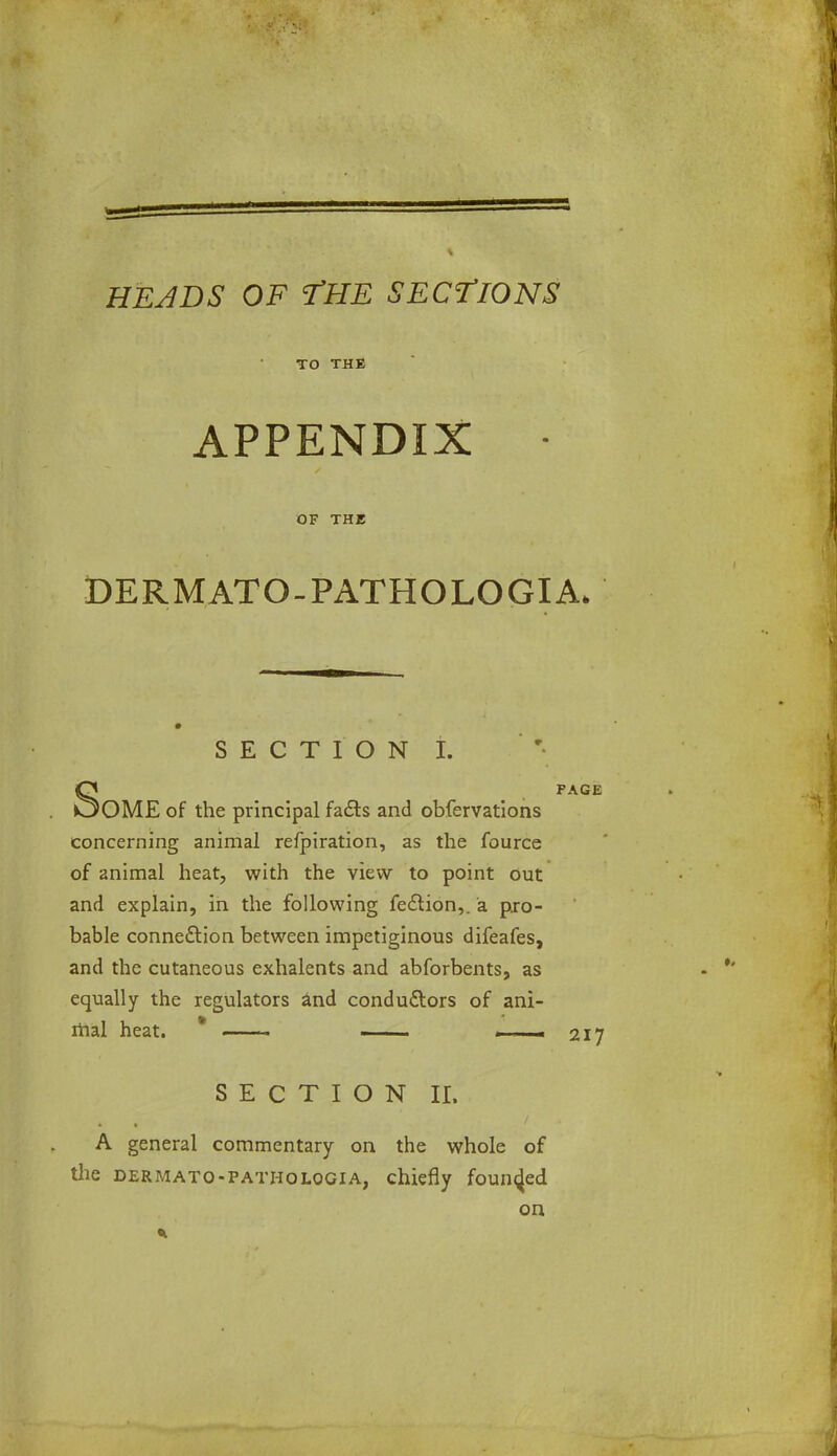 TO THE APPENDIX • OF THE DERMATO-PATHOLOGIA. SECTION I. OME of the principal facts and obfervations concerning animal refpiration, as the fource of animal heat, with the view to point out and explain, in the following fedlion,. a pro- bable connection between impetiginous difeafes, and the cutaneous exhalents and abforbents, as equally the regulators and conductors of ani- mal heat. ■ - ■ . .1 - 21J SECTION II. A general commentary on the whole of the dermato-patholqgia, chiefly founded on