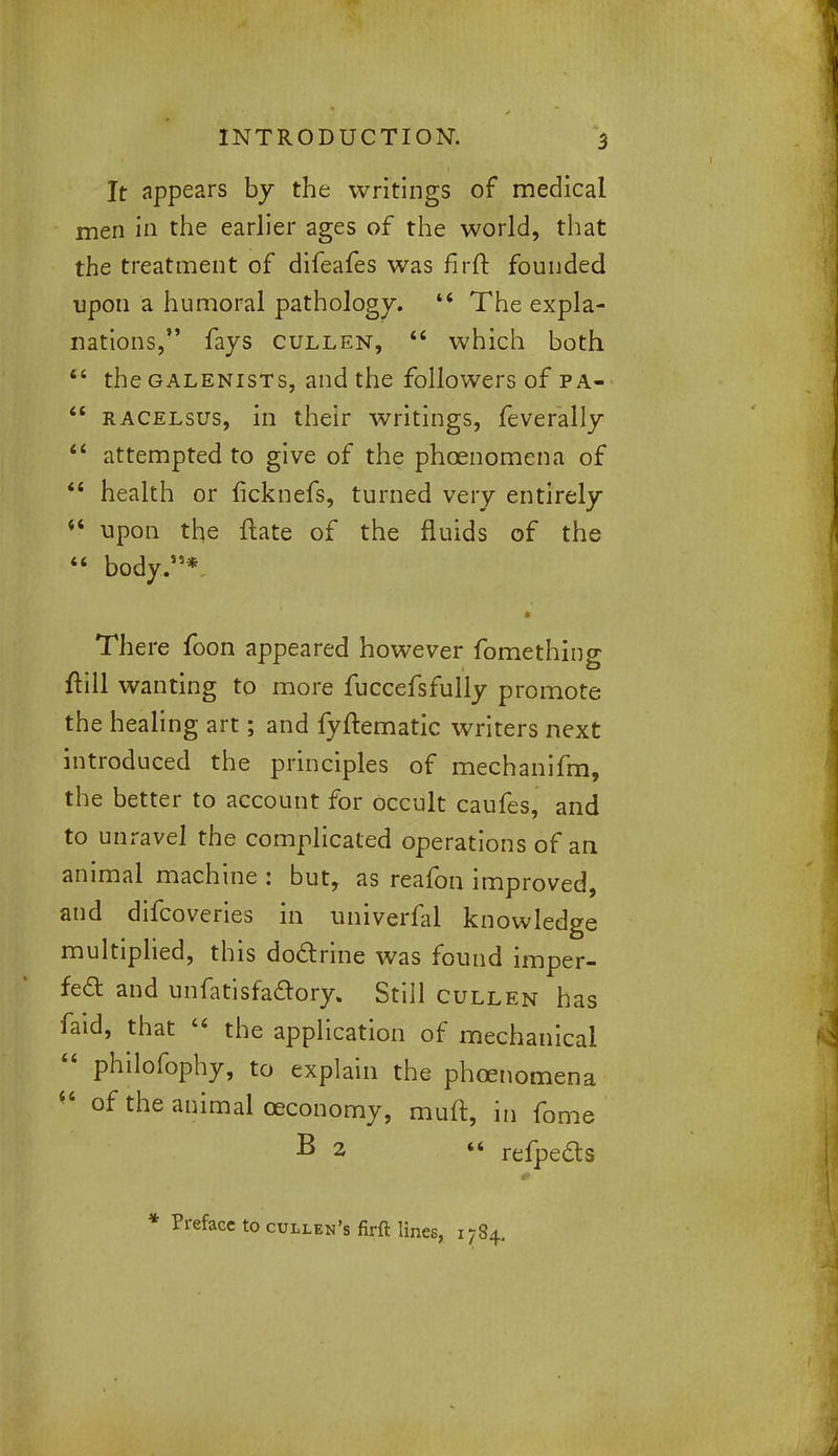 It appears by the writings of medical men in the earlier ages of the world, that the treatment of difeafes was firft founded upon a humoral pathology. 44 The expla- nations, fays cullen,  which both 44 the galenists, and the followers of pa-  racelsus, in their writings, feverally 44 attempted to give of the phoenomena of 44 health or ficknefs, turned very entirely 44 upon the ftate of the fluids of the 44 body.*. There foon appeared however fomething ftill wanting to more fuccefsfully promote the healing art; and fyftematic writers next introduced the principles of mechanifm, the better to account for Occult caufes, and to unravel the complicated operations of an animal machine : but, as reafon improved, and difcoveries in univerfal knowledge multiplied, this do&rine was found imper- fect and unfatisfaftory. Still cullen has faid, that 44 the application of mechanical 44 philofophy, to explain the phoenomena  of the animal ceconomy, muft, in fome B 2 « refpe&s