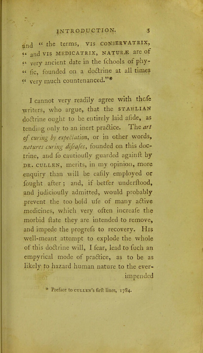 and  tne terms, vis consERVATRIX, «* and vis medicatrix, naturje are of << very ancient date in the fchools of phy-  fie, founded on a doctrine at all times <s very much countenanced.* I cannot very readily agree with thcfe writers, who argue, that the stahlian doctrine ought to be entirely laid afide, as tending only to an inert practice. The art of curing by expectation, or in other words, natures curing difeafcs, founded on this doc- trine, and fo cautioufly guarded againft by dr. cullen, merits, in my opinion, more enquiry than will be eafily employed or fought after ; and, if better underftood, and judicioufly admitted, would probably prevent the too bold ufe of many active medicines, which very often increafe the morbid ftate they are intended to remove, and impede the progrefs to recovery. His well-meant attempt to explode the whole of this doctrine will, I fear, lead to fuch an empyrical mode of practice, as to be as likely to hazard human nature to the ever- impended