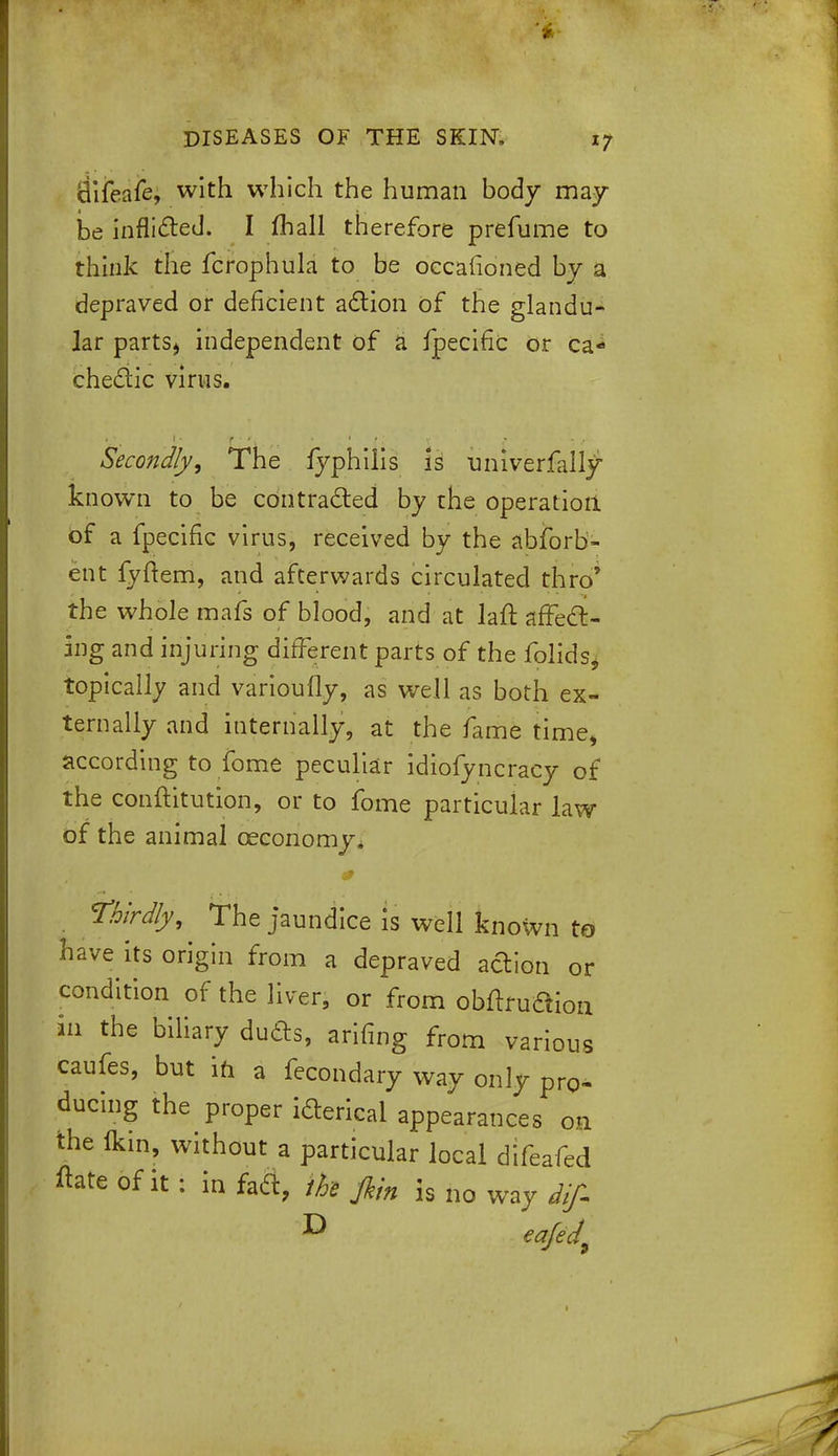 Bifeafe, with which the human body may be inflicted. I mall therefore prefume to think the fcrophula to be occafioned by a depraved or deficient action of the glandu- lar parts, independent of a fpecific or ca- chectic virus. Secondly, The fyphiiis is univerfall^ known to be contracted by the operation of a fpecific virus, received by the absorb- ent fyftem, and afterwards circulated thro' the whole mafs of blood, and at laft affect- ing and injuring different parts of the folids, topically and varioufly, as well as both ex- ternally and internally, at the fame time, according to fome peculiar idiofyncracy of the conftitution, or to fome particular law of the animal ceconomy. thirdly, The jaundice is well known to have its origin from a depraved adion or condition of the liver, or from obftni&ion in the biliary ducts, arifing from various caufes, but ifi a fecondary way only pro- ducing the proper icterical appearances on the (kin, without a particular local difeafed ftate of it : in fact, the fiin is no way dif- eafed9