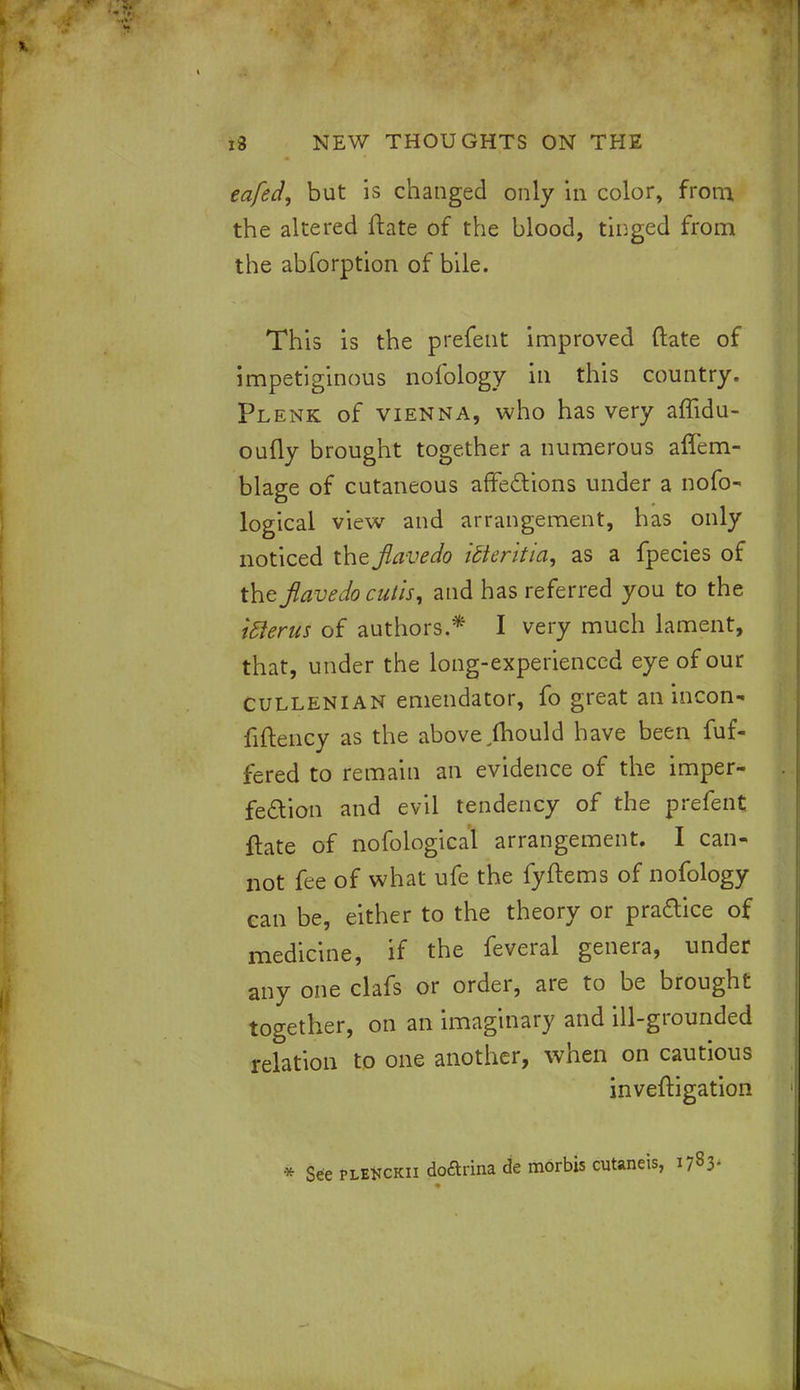eafed, but is changed only in color, from the altered ftate of the blood, tinged from the abforption of bile. This is the prefent improved ftate of impetiginous nofology in this country. Plenk of Vienna, who has very affidu- oufly brought together a numerous affem- blage of cutaneous affections under a nofo- logical view and arrangement, has only noticed the Jiavedo idteritia, as a fpecies of the Jiavedo cutis, and has referred you to the ifterus of authors.* I very much lament, that, under the long-experienced eye of our Cullenian emendator, fo great an incon- fiftency as the above ftiould have been fuf- fered to remain an evidence of the imper- fection and evil tendency of the prefent ftate of nofological arrangement. I can- not fee of what ufe the fyftems of nofology can be, either to the theory or pra&ice of medicine, if the feveral genera, under any one clafs or order, are to be brought together, on an imaginary and ill-grounded relation to one another, when on cautious inveftigation * See pleKckii doftrina de morbis cutaneis, 1783-