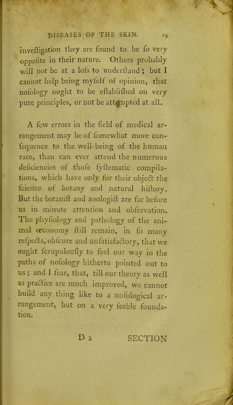 inveftigation they are found to be fo very oppofite in their nature. Others probably will not be at a lols to underftandbut I cannot help being myfelf of opinion, that nofology ought to be eftablifbed on very pure principles, or not be attempted at all. A few errors in the field of medical ar- rangement may be of fomewhat more con- fequence to the well-being of the human race, than can ever attend the numerous deficiencies of thofe fyftematic compila- tions, which have only for their object the fcience of botany and natural hiftory. But the botanift and zoologift are far before us in minute attention and obfervation, The phyfiology and pathology of the ani- mal oeconomy ftill remain, in fo many refpects, obfcure and unfatisfactory, that we ought fcrupuloufly to feel our way in the paths of nofology hitherto pointed out to us; and I fear, that, till our theory as well as pra&ice are much improved, we cannot build any thing like to a nofological ar- rangement, but on a very feeble founda. tion. SECTION