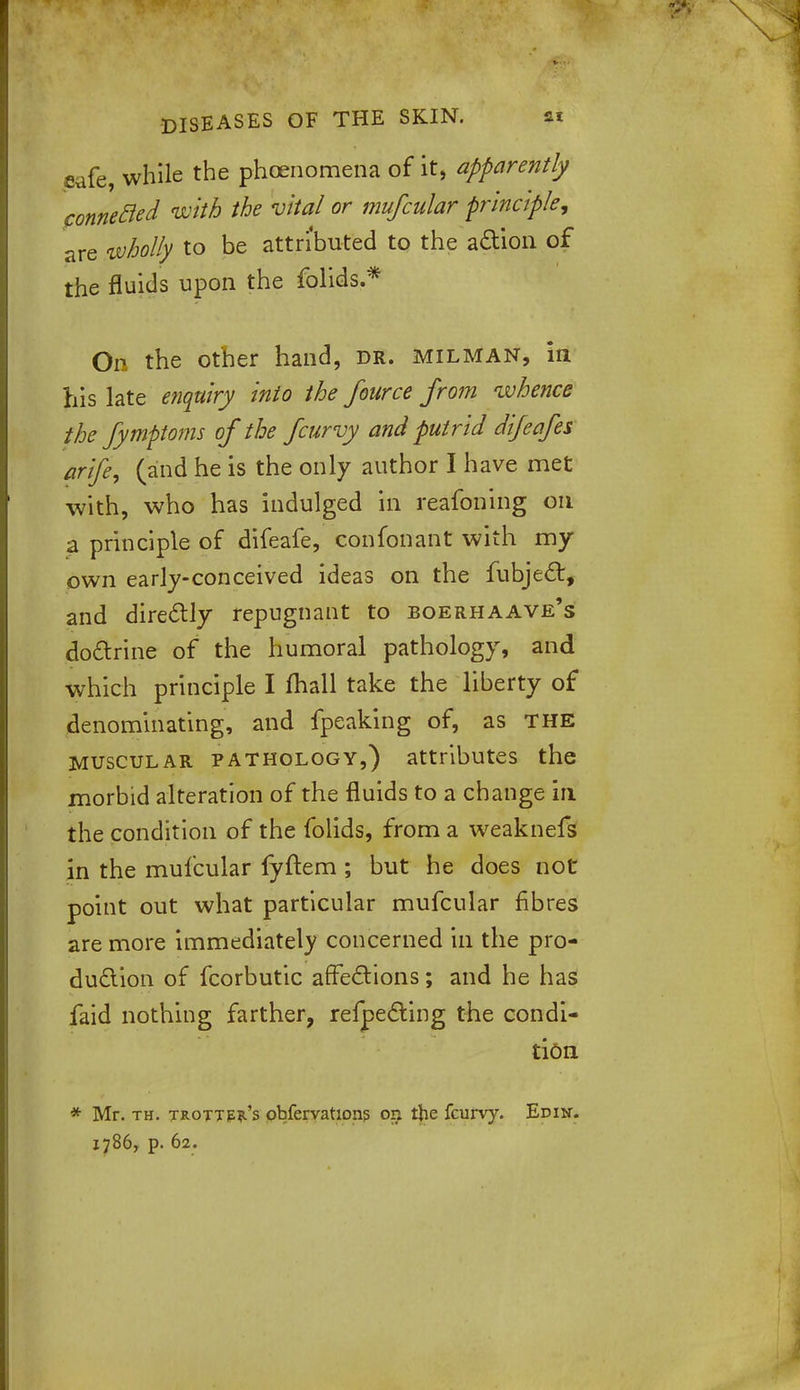 jsafe, while the phoenomena of it, apparently fonnecled with the vital or mufcular principle, are wholly to be attributed to the action of the fluids upon the folids.* On the other hand, dr. milman, in his late enquiry into the fource from whence the fymftoms of the fcurvy and putrid difeafes arife, (and he is the only author I have met with, who has indulged in reafoning on a principle of difeafe, confonant with my own early-conceived ideas on the fubject, and directly repugnant to boerhaave's doctrine of the humoral pathology, and which principle I mall take the liberty of denominating, and fpeaking of, as the muscular pathology,) attributes the morbid alteration of the fluids to a change in the condition of the folids, from a weaknefs in the mufcular fyftem ; but he does not point out what particular mufcular fibres are more immediately concerned in the pro- duction of fcorbutic affections; and he has faid nothing farther, refpecting the condi- tion * Mr. th. trottp?.'s obfervations on the fcurvy. Edin.