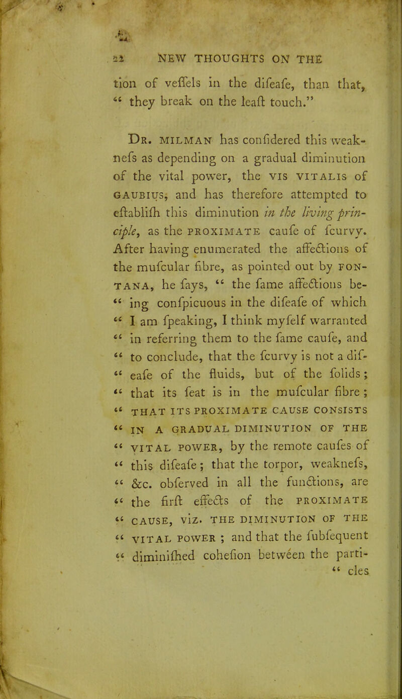 > --« 21 NEW THOUGHTS ON THE tion of vefTels in the difeafe, than that, 66 they break on the leaft touch. Dr. milman has confidered this weak- nefs as depending on a gradual diminution of the vital power, the vis vitalis of gaubius, and has therefore attempted to eftablifh this diminution in the living prin- ciple, as the proximate caufe of fcurvy. After having enumerated the affections of the mufcular fibre, as pointed out by fon- t ana, he fays,  the fame affections be-  ing confpicuous in the difeafe of which u I am fpeaking, I think myfelf warranted 44 in referring them to the fame caufe, and  to conclude, that the fcurvy is not a dlf-  eafe of the fluids, but of the folids;  that its feat is in the mufcular fibre ;  THAT ITS PROXIMATE CAUSE CONSISTS « IN A GRADUAL DIMINUTION OF THE  vital power, by the remote caufes of 44 this difeafe; that the torpor, weaknefs, 44 &c. obferved in all the functions, are <4 the firft effeds of the proximate 44 cause, viz. the diminution of the 44 vital power ; and that the fublequent 44 diminifhed cohefion between the parti- 44 cles