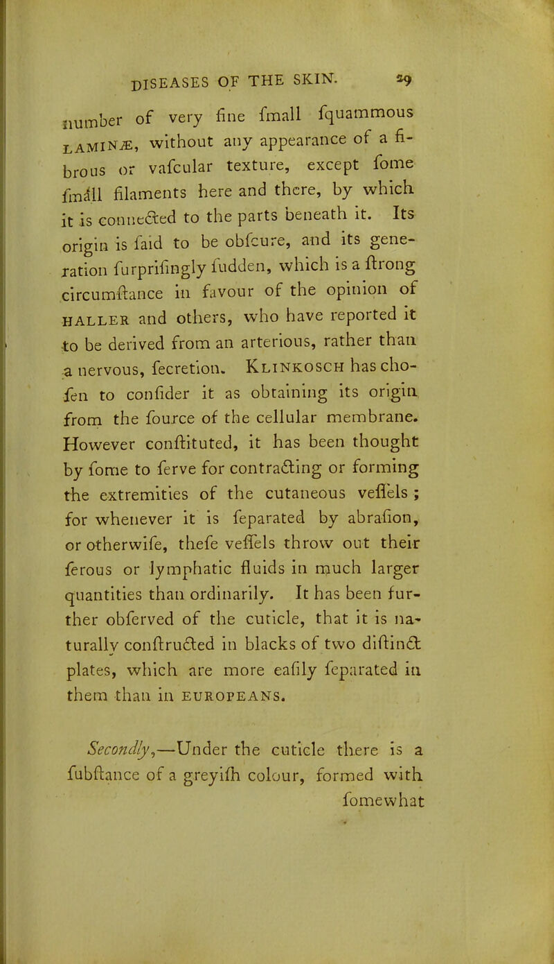 number of very fine fmall fquammous lamina, without any appearance of a fi- brous or vafcular texture, except fome fmall filaments here and there, by which, it is connected to the parts beneath it. Its origin is faid to be obfcure, and its gene- ration furprifingly fudden, which is a ftrong circumfr.ance in favour of the opinion of haller and others, who have reported it to be derived from an arterious, rather than a nervous, fecretion. Klinkosch has cho- fen to confider it as obtaining its origin from the fource of the cellular membrane. However conftituted, it has been thought by fome to ferve for contracting or forming the extremities of the cutaneous vefTels; for whenever it is feparated by abrafion, or otherwife, thefe vefTels throw out their ferous or lymphatic fluids in much larger quantities than ordinarily. It has been fur- ther obferved of the cuticle, that it is na- turally conftru&ed in blacks of two diftind plates, which are more eafily feparated in them than in Europeans. Secondly,—Under the cuticle there is a fubftance of a greyifh colour, formed with fomewhat