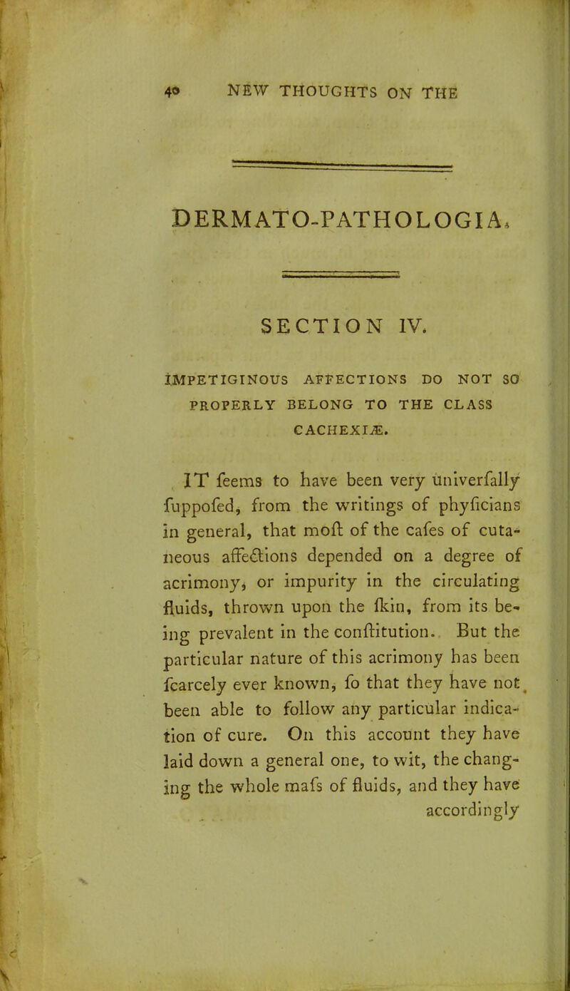 DERMATO-PATHOLOGIA, SECTION IV, IMPETIGINOUS AFFECTIONS DO NOT SO PROPERLY BELONG TO THE CLASS CACHEXIA. IT feems to have been very univerfally fuppofed, from the writings of phyficians in general, that mod of the cafes of cuta- neous affections depended on a degree of acrimony, or impurity in the circulating fluids, thrown upon the fkin, from its be- ing prevalent in the conftitution. But the particular nature of this acrimony has been fcarcely ever known, fo that they have not, been able to follow any particular indica- tion of cure. On this account they have laid down a general one, to wit, the chang- ing the whole mafs of fluids, and they have accordingly