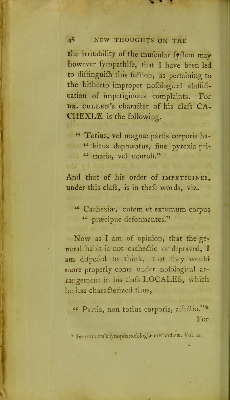 the irritability of the mufcular ffftem may however fympathife, that I have been led to diitinguifh this fection, as pertaining to the hitherto improper nofological claffifi- cation of impetiginous complaints. For dr. cullen's character of his clafs CA- CHEXIA is the following. *fc Totius, vel magnae partis corporis ha-  bitus depravatus, fine pyrexia pri- <; maria, vel neuron. And that of his order of impetigines„ under this clafs, is in thefe words, viz. 4t Cachexia?, cutem et externum corpus tf praecipue deformantes. Now as I am of opinion, that the ge- neral habit is not cachectic or depraved, I am difpofed to think, that they would more properly come under nofological ar- rangement in his clafs LOCALES, which he has characterized thus,  Partis, non totius corporis, afieftio*'** For * See cTiLLEN'slynopfisnofoIogiaemethodicae. Vol. n.