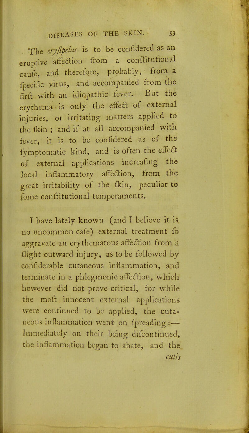 The eryfipelas is to be confidered as an eruptive affeaion from a conftitutlonal caufe, and therefore, probably, from a fpecific virus, and accompanied from the £rft with an idiopathic fever. But the erythema is only the effect of external injuries, or irritating matters applied to the Ikin ; and if at all accompanied with fever, it is to be confidered as of the fymptomatic kind, and is often the erfed of external applications increafing the local inflammatory affection, from the great irritability of the fkin, peculiar to fome conftitutional temperaments. I have lately known (and I believe it is no uncommon cafe) external treatment fo aggravate an erythematous affection from a flight outward injury, as to be followed by confiderable cutaneous inflammation, and terminate in a phlegmonic affection, which however did not prove critical, for while the moft innocent external applications were continued to be applied, the cuta- neous inflammation went on fpreading:— Immediately on their being difcontinued, the inflammation began to abate, and the cutis