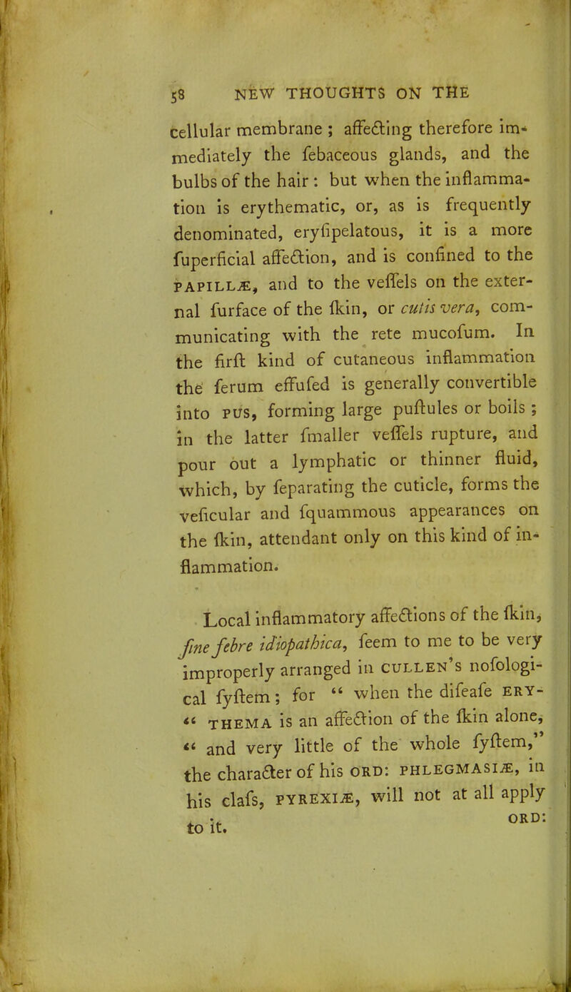 cellular membrane ; affecting therefore im- mediately the febaceous glands, and the bulbs of the hair : but when the inflamma- tion is erythematic, or, as is frequently denominated, eryfipelatous, it is a more fuperficial affection, and is confined to the papilla, and to the veffels on the exter- nal furface of the Ikin, or cutis vera, com- municating with the rete mucofum. In the firft kind of cutaneous inflammation the ferum effufed is generally convertible into pus, forming large puftules or boils ; in the latter fmaller veffels rupture, and pour out a lymphatic or thinner fluid, which, by feparating the cuticle, forms the veficular and fquammous appearances on the ikin, attendant only on this kind of in- flammation. Local inflammatory affeaions of the Ikin, fmefebre idiopathica, feem to me to be very improperly arranged in cullen's nofologi- cal fyftem; for  when the difeafe ery- '* thema is an affeaion of the fkin alone,  and very little of the whole fyftem, the character of his Ord: phlegmasia, in his clafs, pyrexia, will not at all apply , ord: to it.