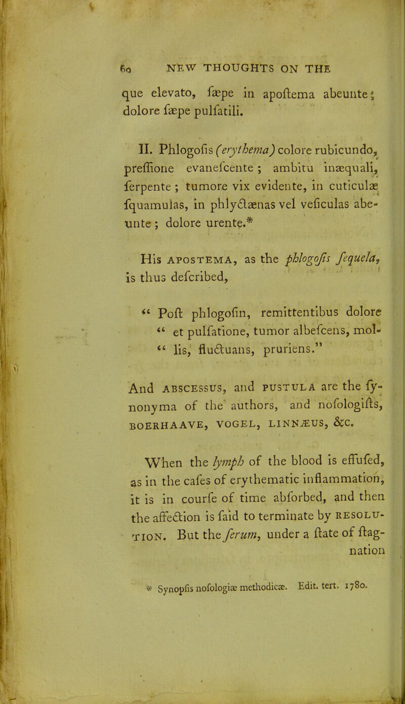 que elevato, fiepe in apoflema abeunte4, dolore faepe pulfatili. II. Phlogofis (erythema) colore rubicundo, preffione evanefcente ; ambitu inaequali, ferpente ; tumore vix evidente, in cuticulas fquamulas, in phlyclaenas vel veficulas abe- unte; dolore urente.* His apostema, as the phlogofis fequela, is thus defcribed,  Pott phlogofm, remittentibus dolore  et pulfatione, tumor albefcens, mol-  lis, fluctuans, pruriens. And abscessus, and pustula are the fy- nonyma of the' authors, and nofologifts, boerhaave, vogel, linn^us, &c. When the lymph of the blood is effufed, 3s in the cafes of erythematic inflammation, it is in courfe of time abforbed, and then the affection is faid to terminate by resolu- tion. But the ferum, under a ftate of fhg- nation * Synopfis nofologiae methodicae. Edit. tert. 1780.