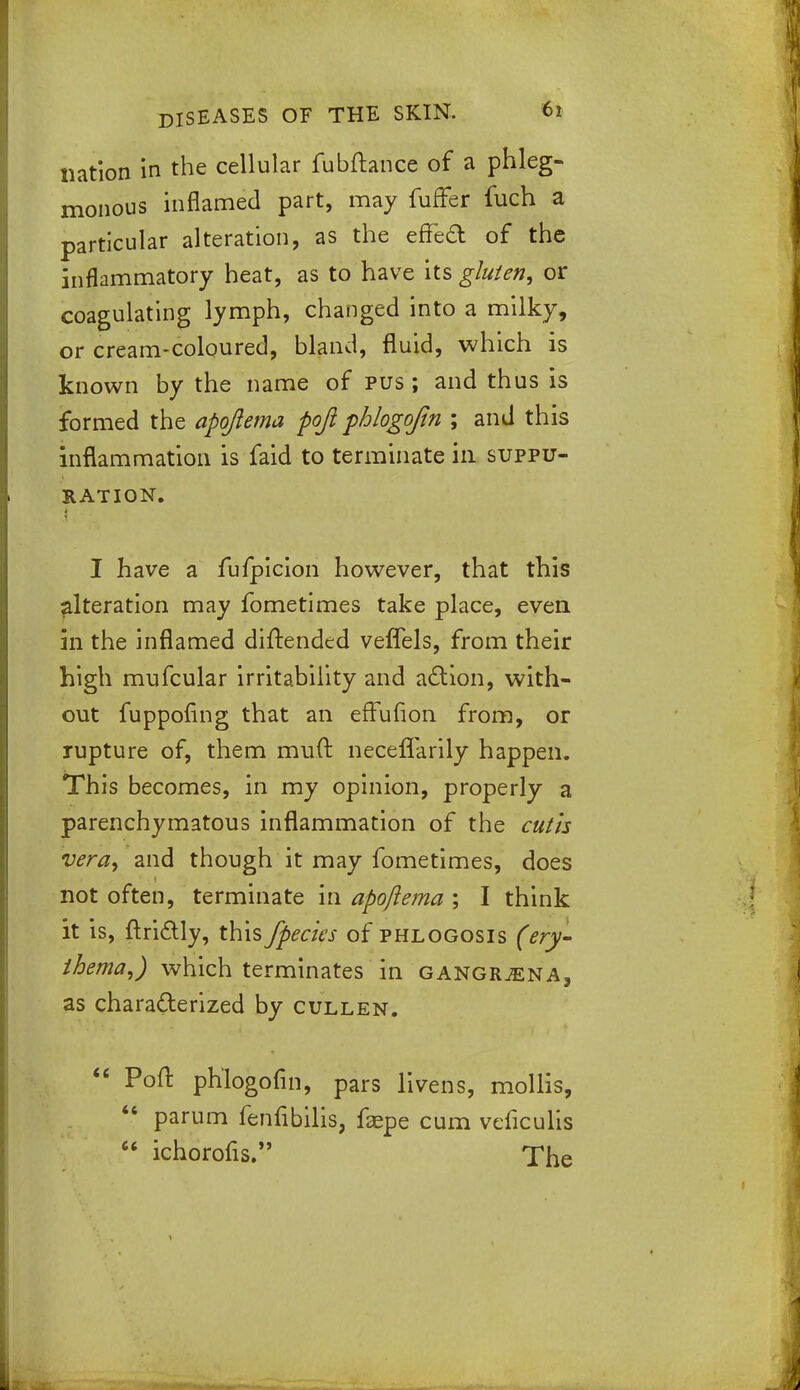 nation in the cellular fubftance of a phleg- monous inflamed part, may furTer fuch a particular alteration, as the effect of the inflammatory heat, as to have its gluten, or coagulating lymph, changed into a milky, or cream-coloured, bland, fluid, which is known by the name of pus ; and thus is formed the apqftema fojl phlogojin ; and this inflammation is faid to terminate in suppu- ration. I have a fufpicion however, that this alteration may fometimes take place, even in the inflamed diftended veflels, from their high mufcular irritability and action, with- out fuppofing that an effufion from, or rupture of, them muft neceflarily happen. This becomes, in my opinion, properly a parenchymatous inflammation of the cutis vera, and though it may fometimes, does not often, terminate in apojlema ; I think it is, ftriclly, this /pedes of phlogosis (ery- thema,) which terminates in gangrjena, as characterized by cullen.  Poft ph'logofin, pars livens, mollis, 46 parum fenfibilis, faepe cum veficulis  ichorofis. The